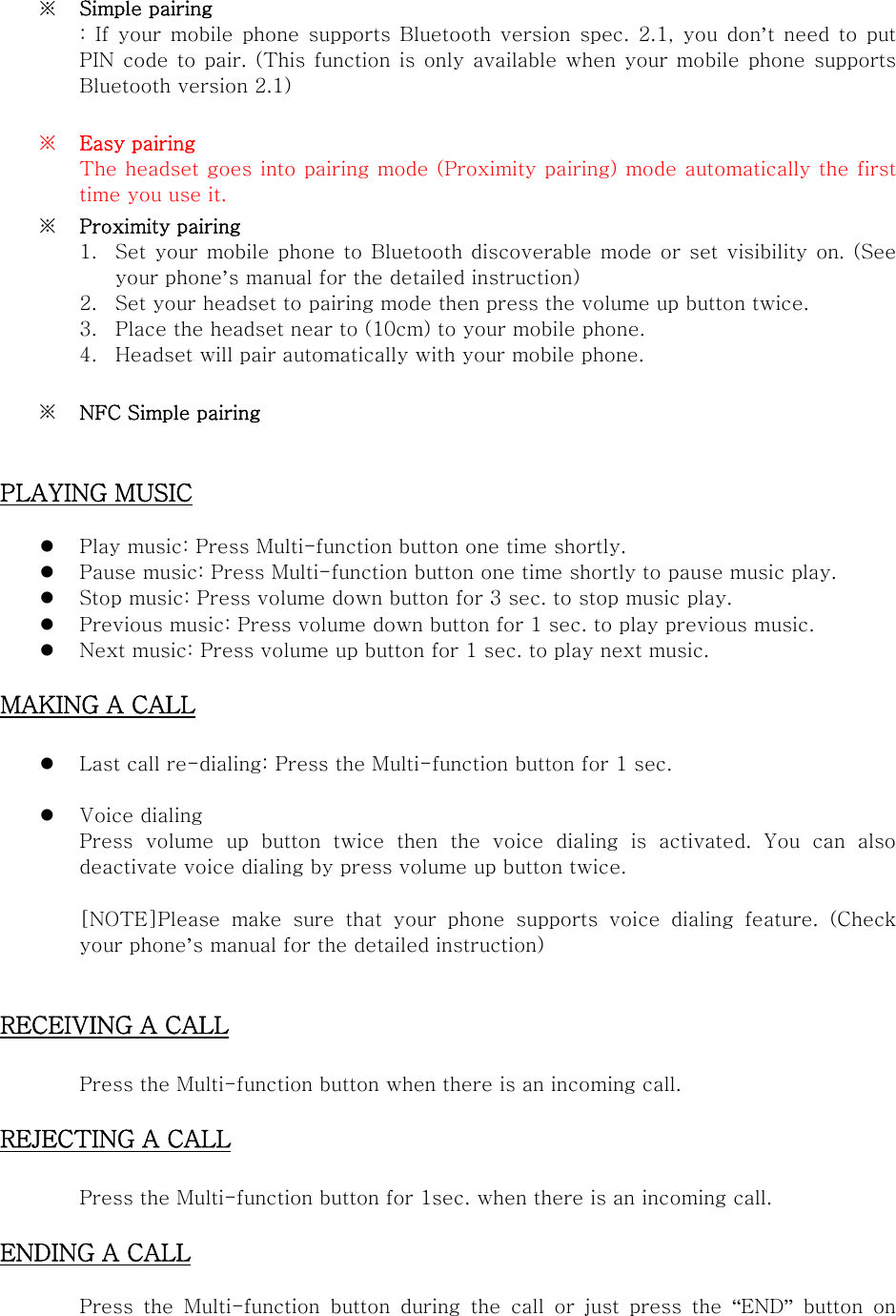  ※ Simple pairing :  If  your  mobile  phone supports  Bluetooth  version spec.  2.1,  you  don’t  need  to  put PIN code to pair. (This function is only available when your mobile  phone  supports Bluetooth version 2.1)  ※ Easy pairing The headset goes into pairing mode (Proximity pairing) mode automatically the first time you use it.   ※ Proximity pairing 1. Set your  mobile phone  to Bluetooth discoverable mode or  set visibility on. (See your phone’s manual for the detailed instruction) 2. Set your headset to pairing mode then press the volume up button twice. 3. Place the headset near to (10cm) to your mobile phone. 4. Headset will pair automatically with your mobile phone.  ※ NFC Simple pairing   PLAYING MUSIC   Play music: Press Multi-function button one time shortly.  Pause music: Press Multi-function button one time shortly to pause music play.  Stop music: Press volume down button for 3 sec. to stop music play.    Previous music: Press volume down button for 1 sec. to play previous music.    Next music: Press volume up button for 1 sec. to play next music.  MAKING A CALL   Last call re-dialing: Press the Multi-function button for 1 sec.     Voice dialing Press volume up button twice then  the  voice  dialing  is  activated. You can also deactivate voice dialing by press volume up button twice.    [NOTE]Please  make  sure  that  your  phone  supports  voice  dialing  feature.  (Check your phone’s manual for the detailed instruction)   RECEIVING A CALL    Press the Multi-function button when there is an incoming call.    REJECTING A CALL    Press the Multi-function button for 1sec. when there is an incoming call.  ENDING A CALL   Press  the  Multi-function  button  during  the  call  or  just  press  the  “END”  button  on 