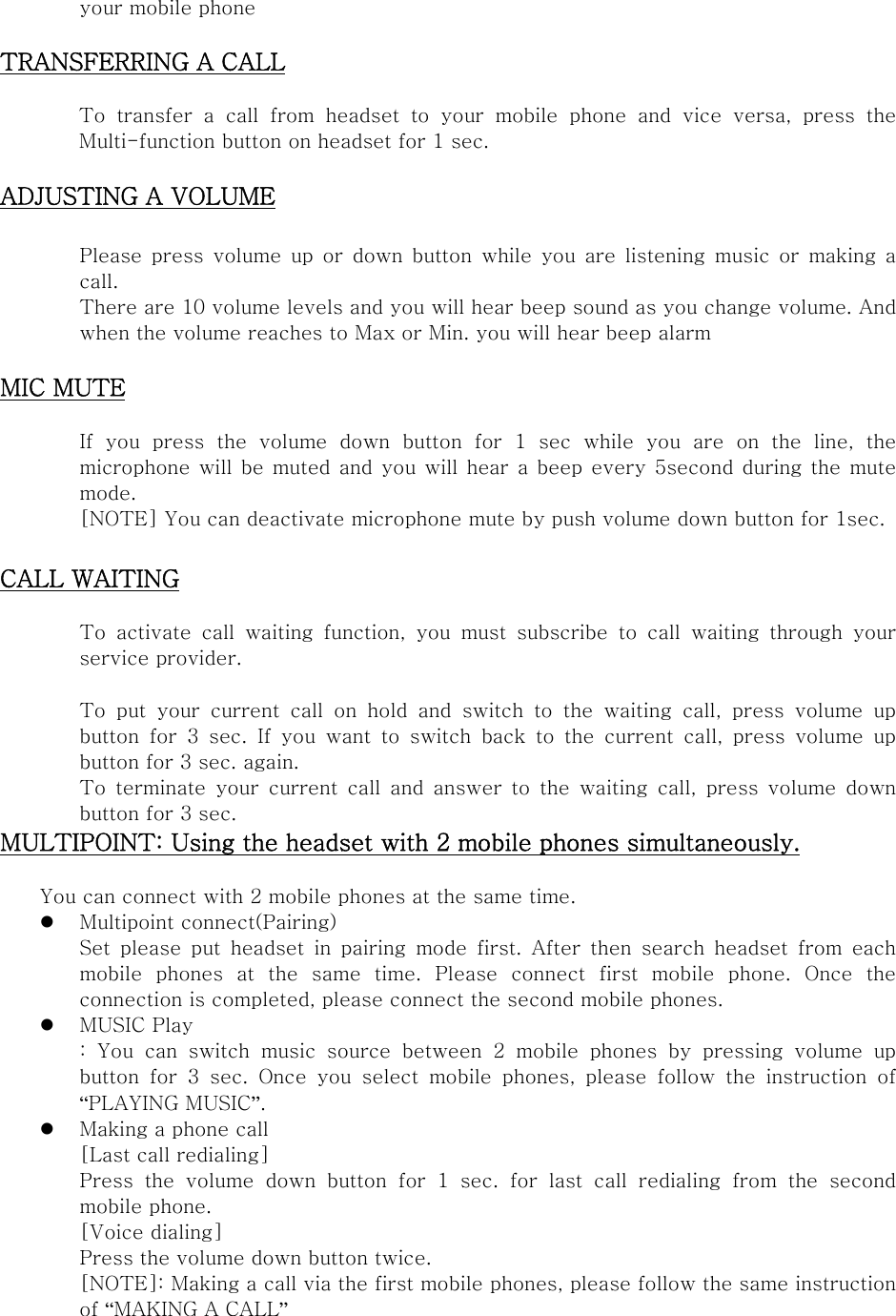 your mobile phone  TRANSFERRING A CALL  To transfer a call from headset to your mobile phone and vice versa,  press  the Multi-function button on headset for 1 sec.  ADJUSTING A VOLUME  Please  press  volume  up  or  down  button  while  you  are  listening  music or making a call. There are 10 volume levels and you will hear beep sound as you change volume. And when the volume reaches to Max or Min. you will hear beep alarm  MIC MUTE  If you press the volume down button for 1 sec while you are on the  line,  the microphone will  be muted and  you will hear a beep every 5second during the mute mode.   [NOTE] You can deactivate microphone mute by push volume down button for 1sec.  CALL WAITING  To  activate  call  waiting  function,  you  must  subscribe  to  call  waiting  through  your service provider.    To put your current call on hold and switch to the waiting call,  press  volume  up button for 3 sec. If you want to switch back to the current call, press volume up button for 3 sec. again. To  terminate  your  current  call  and  answer  to  the  waiting  call,  press  volume  down button for 3 sec.   MULTIPOINT: Using the headset with 2 mobile phones simultaneously.      You can connect with 2 mobile phones at the same time.  Multipoint connect(Pairing) Set  please  put  headset  in  pairing  mode  first.  After  then  search  headset  from  each mobile  phones  at  the  same  time.  Please  connect  first  mobile  phone.  Once  the connection is completed, please connect the second mobile phones.    MUSIC Play :  You  can  switch  music  source  between  2  mobile  phones  by  pressing  volume  up button  for  3  sec.  Once  you  select  mobile  phones,  please  follow  the  instruction  of “PLAYING MUSIC”.  Making a phone call [Last call redialing] Press  the  volume  down  button  for  1  sec.  for  last  call  redialing  from  the  second mobile phone.   [Voice dialing]   Press the volume down button twice. [NOTE]: Making a call via the first mobile phones, please follow the same instruction of “MAKING A CALL”  