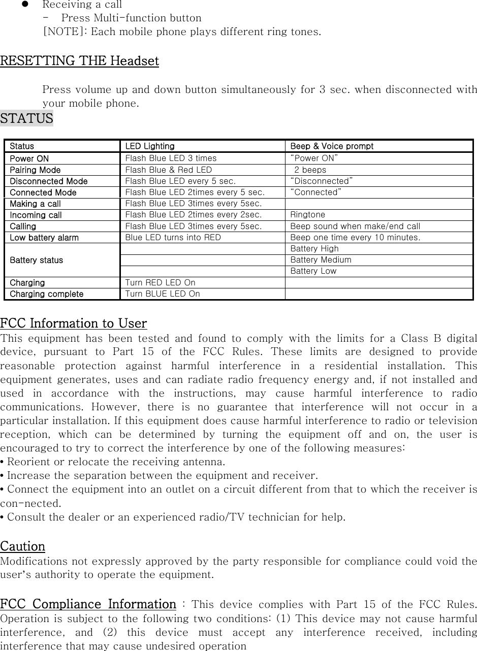  Receiving a call - Press Multi-function button [NOTE]: Each mobile phone plays different ring tones.  RESETTING THE Headset  Press volume up and down button simultaneously for 3 sec. when disconnected with your mobile phone. STATUS  Status  LED Lighting  Beep &amp; Voice prompt Power ON  Flash Blue LED 3 times  Power ON Pairing Mode  Flash Blue &amp; Red LED    2 beeps   Disconnected Mode  Flash Blue LED every 5 sec.  Disconnected Connected Mode  Flash Blue LED 2times every 5 sec.  Connected Making a call  Flash Blue LED 3times every 5sec.   Incoming call  Flash Blue LED 2times every 2sec.  Ringtone Calling  Flash Blue LED 3times every 5sec.  Beep sound when make/end call Low battery alarm  Blue LED turns into RED  Beep one time every 10 minutes. Battery status   Battery High   Battery Medium   Battery Low Charging  Turn RED LED On   Charging complete  Turn BLUE LED On    FCC Information to User This  equipment  has  been  tested  and  found  to  comply  with  the  limits  for  a  Class  B  digital device, pursuant to Part 15 of the FCC Rules. These limits are designed  to  provide reasonable  protection  against  harmful  interference  in  a  residential  installation.  This equipment generates, uses and can radiate radio frequency energy  and, if  not installed and used in accordance with the instructions, may cause harmful interference  to  radio communications.  However,  there  is  no  guarantee  that  interference  will  not  occur  in  a particular installation. If this equipment does cause harmful interference to radio or television reception,  which  can  be  determined  by  turning  the  equipment  off  and  on,  the  user  is encouraged to try to correct the interference by one of the following measures: • Reorient or relocate the receiving antenna. • Increase the separation between the equipment and receiver. • Connect the equipment into an outlet on a circuit different from that to which the receiver is con-nected. • Consult the dealer or an experienced radio/TV technician for help.  Caution Modifications not expressly approved by the party responsible for compliance could void the user’s authority to operate the equipment.  FCC  Compliance  Information : This device complies with Part 15 of the FCC Rules. Operation is subject to the following two conditions: (1) This device may not cause harmful interference,  and  (2)  this  device  must  accept  any  interference  received,  including interference that may cause undesired operation 