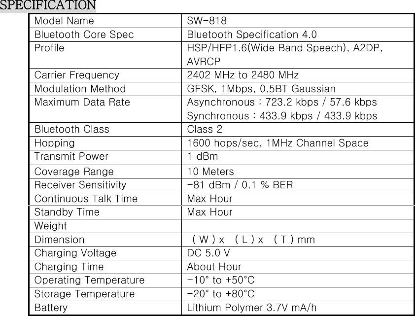  SPECIFICATION Model Name  SW-818 Bluetooth Core Spec  Bluetooth Specification 4.0 Profile  HSP/HFP1.6(Wide Band Speech), A2DP, AVRCP Carrier Frequency  2402 MHz to 2480 MHz Modulation Method  GFSK, 1Mbps, 0.5BT Gaussian Maximum Data Rate  Asynchronous : 723.2 kbps / 57.6 kbps Synchronous : 433.9 kbps / 433.9 kbps Bluetooth Class  Class 2 Hopping  1600 hops/sec, 1MHz Channel Space Transmit Power  1 dBm Coverage Range  10 Meters Receiver Sensitivity  -81 dBm / 0.1 % BER Continuous Talk Time  Max Hour Standby Time  Max Hour Weight   Dimension    ( W ) x    ( L ) x    ( T ) mm Charging Voltage  DC 5.0 V Charging Time  About Hour Operating Temperature  -10° to +50°C Storage Temperature  -20° to +80°C Battery  Lithium Polymer 3.7V mA/h  