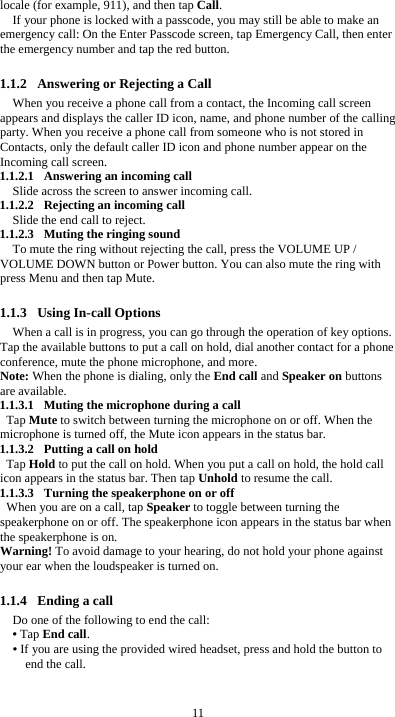  11 locale (for example, 911), and then tap Call. If your phone is locked with a passcode, you may still be able to make an emergency call: On the Enter Passcode screen, tap Emergency Call, then enter the emergency number and tap the red button.  1.1.2 Answering or Rejecting a Call When you receive a phone call from a contact, the Incoming call screen appears and displays the caller ID icon, name, and phone number of the calling party. When you receive a phone call from someone who is not stored in Contacts, only the default caller ID icon and phone number appear on the Incoming call screen.   1.1.2.1 Answering an incoming call Slide across the screen to answer incoming call. 1.1.2.2 Rejecting an incoming call Slide the end call to reject. 1.1.2.3 Muting the ringing sound To mute the ring without rejecting the call, press the VOLUME UP / VOLUME DOWN button or Power button. You can also mute the ring with press Menu and then tap Mute.  1.1.3 Using In-call Options When a call is in progress, you can go through the operation of key options. Tap the available buttons to put a call on hold, dial another contact for a phone conference, mute the phone microphone, and more. Note: When the phone is dialing, only the End call and Speaker on buttons are available. 1.1.3.1 Muting the microphone during a call Tap Mute to switch between turning the microphone on or off. When the microphone is turned off, the Mute icon appears in the status bar. 1.1.3.2 Putting a call on hold Tap Hold to put the call on hold. When you put a call on hold, the hold call icon appears in the status bar. Then tap Unhold to resume the call. 1.1.3.3 Turning the speakerphone on or off When you are on a call, tap Speaker to toggle between turning the speakerphone on or off. The speakerphone icon appears in the status bar when the speakerphone is on. Warning! To avoid damage to your hearing, do not hold your phone against your ear when the loudspeaker is turned on.  1.1.4 Ending a call Do one of the following to end the call: &bull; Tap End call. &bull; If you are using the provided wired headset, press and hold the button to end the call.  