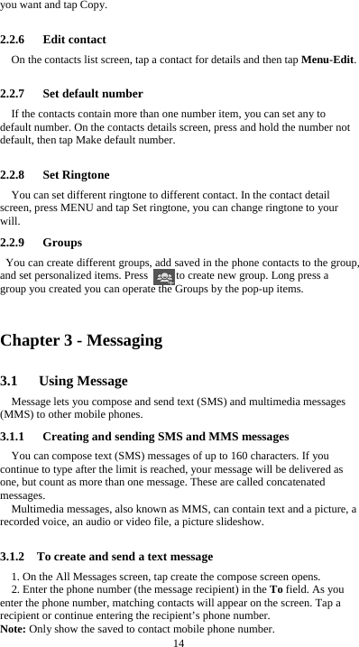  14 you want and tap Copy.  2.2.6   Edit contact On the contacts list screen, tap a contact for details and then tap Menu-Edit.  2.2.7   Set default number If the contacts contain more than one number item, you can set any to default number. On the contacts details screen, press and hold the number not default, then tap Make default number.  2.2.8   Set Ringtone You can set different ringtone to different contact. In the contact detail screen, press MENU and tap Set ringtone, you can change ringtone to your will. 2.2.9   Groups You can create different groups, add saved in the phone contacts to the group, and set personalized items. Press          to create new group. Long press a group you created you can operate the Groups by the pop-up items.    Chapter 3 - Messaging 3.1   Using Message Message lets you compose and send text (SMS) and multimedia messages (MMS) to other mobile phones. 3.1.1      Creating and sending SMS and MMS messages You can compose text (SMS) messages of up to 160 characters. If you continue to type after the limit is reached, your message will be delivered as one, but count as more than one message. These are called concatenated messages. Multimedia messages, also known as MMS, can contain text and a picture, a recorded voice, an audio or video file, a picture slideshow.  3.1.2    To create and send a text message 1. On the All Messages screen, tap create the compose screen opens. 2. Enter the phone number (the message recipient) in the To field. As you enter the phone number, matching contacts will appear on the screen. Tap a recipient or continue entering the recipient&rsquo;s phone number. Note: Only show the saved to contact mobile phone number. 