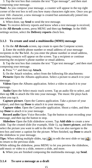  15 3. Tap the text box that contains the text &ldquo;Type message&rdquo;, and then start composing your message. Note: As you compose your message, a counter will appear in the top right corner of the text box to tell you how many characters right now. Once you go over 160- character, a new message is created but automatically joined into one when received. 4. When done, tap Send to send the text message. Note: To receive delivery reports and know when a text message is received, in the All threads screen, press MENU and then tap Settings. In the SMS settings section, select the Delivery reports check box.  3.1.3    To create and send a multimedia (MMS) message 1. On the All threads screen, tap create to open the Compose screen. 2. Enter the mobile phone number or email address of your message recipients in the To field. As you enter the phone number or email address, matching contacts will appear on the screen. Tap a recipient or continue entering the recipient&rsquo;s phone number or email address. 3. Tap the text box that contains the text &ldquo;Type text message&rdquo;, and then start composing your message. 4. Press &ldquo;+&rdquo; and then tap Attach. 5. On the Attach window, select from the following file attachments: Pictures Open the Albums application. Select a picture to attach it to your message. Videos Open the Albums application. Select a video to attach it to your message. Audio Open the Select music track screen. Tap an audio file to select, and then tap OK to attach the file into your message. The music file plays back when you tap it. Capture picture. Open the Camera application. Take a picture of your subject, and then tap Done to attach it to your message.   Capture video. Open the Camcorder application. Shoot a video, and then tap Done to attach it to your message. Record audio Open Voice Recorder. Tap the button to start recording your message, and then tap the button to stop.     Slideshow Open the Edit slideshow screen. Tap Add slide to create a new slide. Tap the created slide (for example, Slide 1), tap Insert picture, and then select the picture you want to add to the slide. You can also navigate to the text box and enter a caption for the picture. When finished, tap Done to attach the slideshow to your message. Tips: When editing multiple slides, tap          to edit the next slide or tap         to return to the previous slide. While editing the slideshow, press MENU to let you preview the slideshow, add music or video to a slide, remove a slide, and more. 6. When you are finished composing the multimedia message, tap Send.  3.1.4      To save a message as a draft 