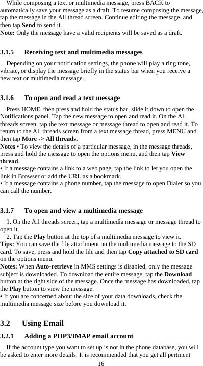  16 While composing a text or multimedia message, press BACK to automatically save your message as a draft. To resume composing the message, tap the message in the All thread screen. Continue editing the message, and then tap Send to send it. Note: Only the message have a valid recipients will be saved as a draft.  3.1.5   Receiving text and multimedia messages Depending on your notification settings, the phone will play a ring tone, vibrate, or display the message briefly in the status bar when you receive a new text or multimedia message.    3.1.6      To open and read a text message Press HOME, then press and hold the status bar, slide it down to open the Notifications panel. Tap the new message to open and read it. On the All threads screen, tap the text message or message thread to open and read it. To return to the All threads screen from a text message thread, press MENU and then tap More -> All threads. Notes &bull; To view the details of a particular message, in the message threads, press and hold the message to open the options menu, and then tap View thread. &bull; If a message contains a link to a web page, tap the link to let you open the link in Browser or add the URL as a bookmark. &bull; If a message contains a phone number, tap the message to open Dialer so you can call the number.  3.1.7      To open and view a multimedia message 1. On the All threads screen, tap a multimedia message or message thread to open it. 2. Tap the Play button at the top of a multimedia message to view it. Tips: You can save the file attachment on the multimedia message to the SD card. To save, press and hold the file and then tap Copy attached to SD card on the options menu. Notes: When Auto-retrieve in MMS settings is disabled, only the message subject is downloaded. To download the entire message, tap the Download button at the right side of the message. Once the message has downloaded, tap the Play button to view the message.   &bull; If you are concerned about the size of your data downloads, check the multimedia message size before you download it.  3.2   Using Email 3.2.1      Adding a POP3/IMAP email account If the account type you want to set up is not in the phone database, you will be asked to enter more details. It is recommended that you get all pertinent 