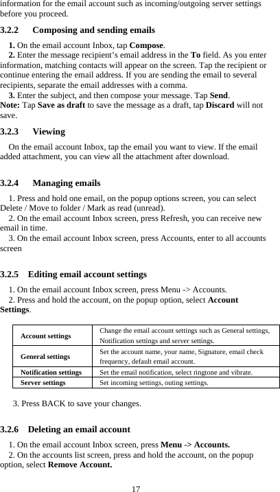  17 information for the email account such as incoming/outgoing server settings before you proceed. 3.2.2      Composing and sending emails 1. On the email account Inbox, tap Compose. 2. Enter the message recipient&rsquo;s email address in the To field. As you enter information, matching contacts will appear on the screen. Tap the recipient or continue entering the email address. If you are sending the email to several recipients, separate the email addresses with a comma.   3. Enter the subject, and then compose your message. Tap Send. Note: Tap Save as draft to save the message as a draft, tap Discard will not save. 3.2.3   Viewing  On the email account Inbox, tap the email you want to view. If the email added attachment, you can view all the attachment after download.  3.2.4   Managing emails 1. Press and hold one email, on the popup options screen, you can select Delete / Move to folder / Mark as read (unread). 2. On the email account Inbox screen, press Refresh, you can receive new email in time. 3. On the email account Inbox screen, press Accounts, enter to all accounts screen   3.2.5    Editing email account settings 1. On the email account Inbox screen, press Menu -> Accounts. 2. Press and hold the account, on the popup option, select Account Settings.  Account settings  Change the email account settings such as General settings, Notification settings and server settings. General settings  Set the account name, your name, Signature, email check frequency, default email account. Notification settings  Set the email notification, select ringtone and vibrate. Server settings  Set incoming settings, outing settings.  3. Press BACK to save your changes.  3.2.6    Deleting an email account 1. On the email account Inbox screen, press Menu -> Accounts. 2. On the accounts list screen, press and hold the account, on the popup option, select Remove Account.  
