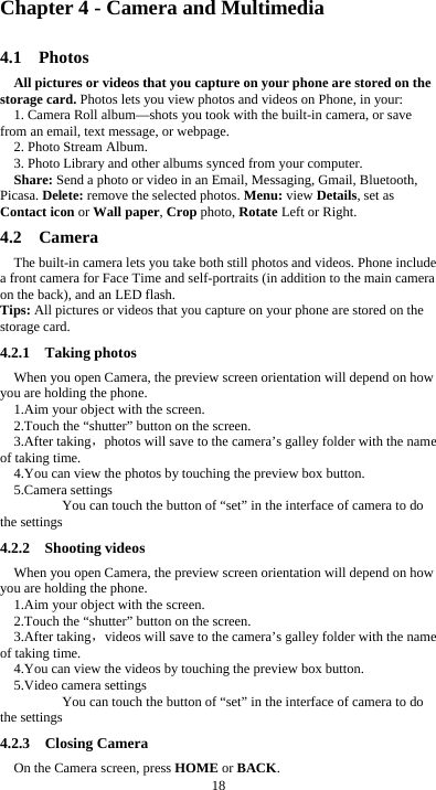  18 Chapter 4 - Camera and Multimedia 4.1  Photos All pictures or videos that you capture on your phone are stored on the storage card. Photos lets you view photos and videos on Phone, in your: 1. Camera Roll album&mdash;shots you took with the built-in camera, or save from an email, text message, or webpage. 2. Photo Stream Album.   3. Photo Library and other albums synced from your computer. Share: Send a photo or video in an Email, Messaging, Gmail, Bluetooth, Picasa. Delete: remove the selected photos. Menu: view Details, set as Contact icon or Wall paper, Crop photo, Rotate Left or Right. 4.2  Camera The built-in camera lets you take both still photos and videos. Phone include a front camera for Face Time and self-portraits (in addition to the main camera on the back), and an LED flash. Tips: All pictures or videos that you capture on your phone are stored on the storage card. 4.2.1  Taking photos When you open Camera, the preview screen orientation will depend on how you are holding the phone. 1.Aim your object with the screen. 2.Touch the &ldquo;shutter&rdquo; button on the screen. 3.After taking，photos will save to the camera&rsquo;s galley folder with the name of taking time. 4.You can view the photos by touching the preview box button. 5.Camera settings        You can touch the button of &ldquo;set&rdquo; in the interface of camera to do the settings 4.2.2  Shooting videos When you open Camera, the preview screen orientation will depend on how you are holding the phone. 1.Aim your object with the screen. 2.Touch the &ldquo;shutter&rdquo; button on the screen. 3.After taking，videos will save to the camera&rsquo;s galley folder with the name of taking time. 4.You can view the videos by touching the preview box button. 5.Video camera settings        You can touch the button of &ldquo;set&rdquo; in the interface of camera to do the settings 4.2.3  Closing Camera On the Camera screen, press HOME or BACK. 