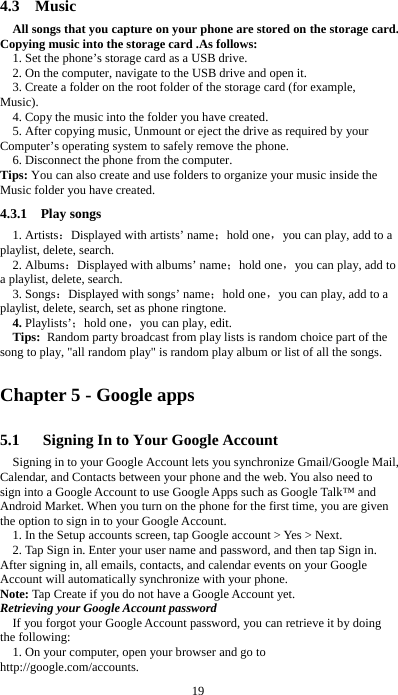  19  4.3  Music All songs that you capture on your phone are stored on the storage card. Copying music into the storage card .As follows:  1. Set the phone&rsquo;s storage card as a USB drive.   2. On the computer, navigate to the USB drive and open it. 3. Create a folder on the root folder of the storage card (for example, Music). 4. Copy the music into the folder you have created. 5. After copying music, Unmount or eject the drive as required by your Computer&rsquo;s operating system to safely remove the phone. 6. Disconnect the phone from the computer. Tips: You can also create and use folders to organize your music inside the Music folder you have created. 4.3.1  Play songs 1. Artists：Displayed with artists&rsquo; name；hold one，you can play, add to a playlist, delete, search. 2. Albums：Displayed with albums&rsquo; name；hold one，you can play, add to a playlist, delete, search. 3. Songs：Displayed with songs&rsquo; name；hold one，you can play, add to a playlist, delete, search, set as phone ringtone. 4. Playlists&rsquo;；hold one，you can play, edit. Tips: Random party broadcast from play lists is random choice part of the song to play, "all random play" is random play album or list of all the songs. Chapter 5 - Google apps 5.1      Signing In to Your Google Account Signing in to your Google Account lets you synchronize Gmail/Google Mail, Calendar, and Contacts between your phone and the web. You also need to sign into a Google Account to use Google Apps such as Google Talk&trade; and Android Market. When you turn on the phone for the first time, you are given the option to sign in to your Google Account. 1. In the Setup accounts screen, tap Google account > Yes > Next. 2. Tap Sign in. Enter your user name and password, and then tap Sign in. After signing in, all emails, contacts, and calendar events on your Google Account will automatically synchronize with your phone. Note: Tap Create if you do not have a Google Account yet. Retrieving your Google Account password If you forgot your Google Account password, you can retrieve it by doing the following: 1. On your computer, open your browser and go to http://google.com/accounts. 