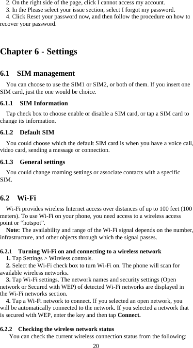  20 2. On the right side of the page, click I cannot access my account. 3. In the Please select your issue section, select I forgot my password. 4. Click Reset your password now, and then follow the procedure on how to recover your password.  Chapter 6 - Settings 6.1  SIM management You can choose to use the SIM1 or SIM2, or both of them. If you insert one SIM card, just the one would be choice. 6.1.1  SIM Information Tap check box to choose enable or disable a SIM card, or tap a SIM card to change its information. 6.1.2  Default SIM You could choose which the default SIM card is when you have a voice call, video card, sending a message or connection. 6.1.3  General settings You could change roaming settings or associate contacts with a specific SIM.  6.2  Wi-Fi Wi-Fi provides wireless Internet access over distances of up to 100 feet (100 meters). To use Wi-Fi on your phone, you need access to a wireless access point or &ldquo;hotspot&rdquo;. Note: The availability and range of the Wi-Fi signal depends on the number, infrastructure, and other objects through which the signal passes.  6.2.1    Turning Wi-Fi on and connecting to a wireless network 1. Tap Settings > Wireless controls. 2. Select the Wi-Fi check box to turn Wi-Fi on. The phone will scan for available wireless networks. 3. Tap Wi-Fi settings. The network names and security settings (Open network or Secured with WEP) of detected Wi-Fi networks are displayed in the Wi-Fi networks section. 4. Tap a Wi-Fi network to connect. If you selected an open network, you will be automatically connected to the network. If you selected a network that is secured with WEP, enter the key and then tap Connect.  6.2.2    Checking the wireless network status You can check the current wireless connection status from the following: 