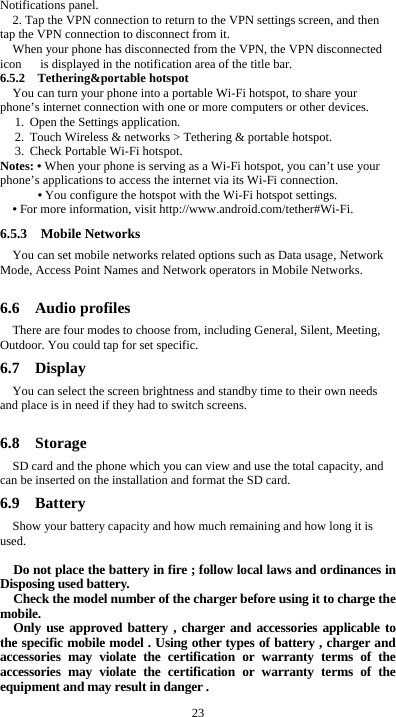  23 Notifications panel. 2. Tap the VPN connection to return to the VPN settings screen, and then tap the VPN connection to disconnect from it. When your phone has disconnected from the VPN, the VPN disconnected icon      is displayed in the notification area of the title bar. 6.5.2  Tethering&amp;portable hotspot You can turn your phone into a portable Wi-Fi hotspot, to share your phone&rsquo;s internet connection with one or more computers or other devices. 1. Open the Settings application.   2. Touch Wireless &amp; networks > Tethering &amp; portable hotspot.   3. Check Portable Wi-Fi hotspot.   Notes: &bull; When your phone is serving as a Wi-Fi hotspot, you can&rsquo;t use your phone&rsquo;s applications to access the internet via its Wi-Fi connection. &bull; You configure the hotspot with the Wi-Fi hotspot settings. &bull; For more information, visit http://www.android.com/tether#Wi-Fi. 6.5.3  Mobile Networks You can set mobile networks related options such as Data usage, Network Mode, Access Point Names and Network operators in Mobile Networks.  6.6  Audio profiles There are four modes to choose from, including General, Silent, Meeting, Outdoor. You could tap for set specific. 6.7  Display You can select the screen brightness and standby time to their own needs and place is in need if they had to switch screens.  6.8  Storage SD card and the phone which you can view and use the total capacity, and can be inserted on the installation and format the SD card. 6.9  Battery Show your battery capacity and how much remaining and how long it is used.  Do not place the battery in fire ; follow local laws and ordinances in Disposing used battery. Check the model number of the charger before using it to charge the mobile. Only use approved battery , charger and accessories applicable to the specific mobile model . Using other types of battery , charger and accessories may violate the certification or warranty terms of the accessories may violate the certification or warranty terms of the equipment and may result in danger . 