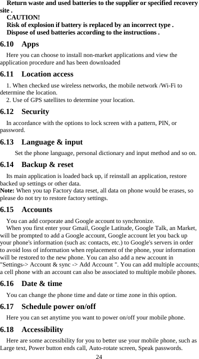  24 Return waste and used batteries to the supplier or specified recovery site . CAUTION! Risk of explosion if battery is replaced by an incorrect type . Dispose of used batteries according to the instructions . 6.10  Apps Here you can choose to install non-market applications and view the application procedure and has been downloaded 6.11  Location access 1. When checked use wireless networks, the mobile network /Wi-Fi to determine the location. 2. Use of GPS satellites to determine your location. 6.12  Security  In accordance with the options to lock screen with a pattern, PIN, or password. 6.13  Language &amp; input    Set the phone language, personal dictionary and input method and so on. 6.14  Backup &amp; reset Its main application is loaded back up, if reinstall an application, restore backed up settings or other data. Note: When you tap Factory data reset, all data on phone would be erases, so please do not try to restore factory settings. 6.15  Accounts  You can add corporate and Google account to synchronize. When you first enter your Gmail, Google Latitude, Google Talk, an Market, will be prompted to add a Google account, Google account let you back up your phone's information (such as: contacts, etc.) to Google's servers in order to avoid loss of information when replacement of the phone, your information will be restored to the new phone. You can also add a new account in "Settings-> Account &amp; sync -> Add Account ". You can add multiple accounts; a cell phone with an account can also be associated to multiple mobile phones. 6.16  Date &amp; time You can change the phone time and date or time zone in this option. 6.17  Schedule power on/off Here you can set anytime you want to power on/off your mobile phone. 6.18  Accessibility Here are some accessibility for you to better use your mobile phone, such as Large text, Power button ends call, Auto-rotate screen, Speak passwords. 