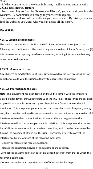  27 &ldquo;Go&rdquo;.   2. When you are tap in the words in history, it will show up automatically. 7.6.2.2 Bookmarks/ History  Press menu key to find the &ldquo;bookmark/ History&rdquo;, you can add your favorite websites. By bookmarks you can go to your website rapidly. The browser will record the websites you have visited. By history, you can find the websites you want. Also you can delete all the history  FCCCaution.&sect;15.19Labellingrequirements.Thisdevicecomplieswithpart15oftheFCCRules.Operationissubjecttothefollowingtwoconditions:(1)Thisdevicemaynotcauseharmfulinterference,and(2)thisdevicemustacceptanyinterferencereceived,includinginterferencethatmaycauseundesiredoperation.&sect;15.21Informationtouser.AnyChangesormodificationsnotexpresslyapprovedbythepartyresponsibleforcompliancecouldvoidtheuser'sauthoritytooperatetheequipment.&sect;15.105Informationtotheuser.Note:ThisequipmenthasbeentestedandfoundtocomplywiththelimitsforaClassBdigitaldevice,pursuanttopart15oftheFCCRules.Theselimitsaredesignedtoprovidereasonableprotectionagainstharmfulinterferenceinaresidentialinstallation.Thisequipmentgeneratesusesandcanradiateradiofrequencyenergyand,ifnotinstalledandusedinaccordancewiththeinstructions,maycauseharmfulinterferencetoradiocommunications.However,thereisnoguaranteethatinterferencewillnotoccurinaparticularinstallation.Ifthisequipmentdoescauseharmfulinterferencetoradioortelevisionreception,whichcanbedeterminedbyturningtheequipmentoffandon,theuserisencouragedtotrytocorrecttheinterferencebyoneormoreofthefollowingmeasures:‐Reorientorrelocatethereceivingantenna.‐Increasetheseparationbetweentheequipmentandreceiver.‐Connecttheequipmentintoanoutletonacircuitdifferentfromthattowhichthereceiverisconnected.‐Consultthedealeroranexperiencedradio/TVtechnicianforhelp.