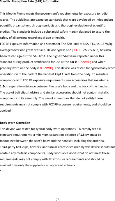  28 SpecificAbsorptionRate(SAR)information:ThisMobilePhonemeetsthegovernment'srequirementsforexposuretoradiowaves.Theguidelinesarebasedonstandardsthatweredevelopedbyindependentscientificorganizationsthroughperiodicandthoroughevaluationofscientificstudies.Thestandardsincludeasubstantialsafetymargindesignedtoassurethesafetyofallpersonsregardlessofageorhealth.FCCRFExposureInformationandStatementTheSARlimitofUSA(FCC)is1.6W/kgaveragedoveronegramoftissue.Devicetypes:A32(FCCID:2ABBS‐A32)hasalsobeentestedagainstthisSARlimit.ThehighestSARvaluereportedunderthisstandardduringproductcertificationforuseattheearis1.22W/kgandwhenproperlywornonthebodyis0.52W/kg.Thisdevicewastestedfortypicalbody‐wornoperationswiththebackofthehandsetkept1.5cmfromthebody.TomaintaincompliancewithFCCRFexposurerequirements,useaccessoriesthatmaintaina1.5cmseparationdistancebetweentheuser'sbodyandthebackofthehandset.Theuseofbeltclips,holstersandsimilaraccessoriesshouldnotcontainmetalliccomponentsinitsassembly.TheuseofaccessoriesthatdonotsatisfytheserequirementsmaynotcomplywithFCCRFexposurerequirements,andshouldbeavoided.Body‐wornOperationThisdevicewastestedfortypicalbody‐wornoperations.TocomplywithRFexposurerequirements,aminimumseparationdistanceof1.5cmmustbemaintainedbetweentheuser&rsquo;sbodyandthehandset,includingtheantenna.Third‐partybelt‐clips,holsters,andsimilaraccessoriesusedbythisdeviceshouldnotcontainanymetalliccomponents.Body‐wornaccessoriesthatdonotmeettheserequirementsmaynotcomplywithRFexposurerequirementsandshouldbeavoided.Useonlythesuppliedoranapprovedantenna.. 