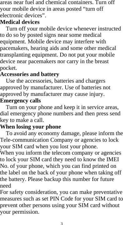  3 areas near fuel and chemical containers. Turn off your mobile device in areas posted &ldquo;turn off electronic devices&rdquo;. Medical devices Turn off your mobile device whenever instructed to do so by posted signs near some medical equipment. Mobile device may interfere with pacemakers, hearing aids and some other medical transplanting equipment. Do not put your mobile device near pacemakers nor carry in the breast pocket. Accessories and battery Use the accessories, batteries and chargers approved by manufacturer. Use of batteries not approved by manufacturer may cause injury. Emergency calls Turn on your phone and keep it in service areas, dial emergency phone numbers and then press send key to make a call. When losing your phone To avoid any economy damage, please inform the Tele-communication Company or agencies to lock your SIM card when you lost your phone. When you inform the telecom company or agencies to lock your SIM card they need to know the IMEI No. of your phone, which you can find printed on the label on the back of your phone when taking off the battery. Please backup this number for future need For safety consideration, you can make preventative measures such as set PIN Code for your SIM card to prevent other persons using your SIM card without your permission. 