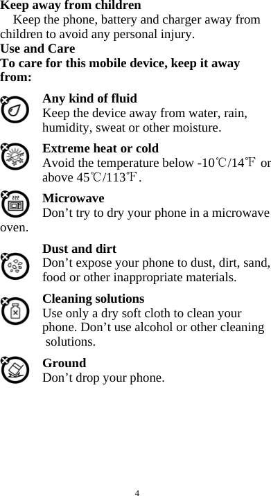  4 Keep away from children   Keep the phone, battery and charger away from children to avoid any personal injury. Use and Care To care for this mobile device, keep it away from: Any kind of fluid Keep the device away from water, rain, humidity, sweat or other moisture. Extreme heat or cold   Avoid the temperature below -10 /14  or above 45 /113 . Microwave Don&rsquo;t try to dry your phone in a microwave oven.  Dust and dirt Don&rsquo;t expose your phone to dust, dirt, sand, food or other inappropriate materials. Cleaning solutions Use only a dry soft cloth to clean your phone. Don&rsquo;t use alcohol or other cleaning solutions. Ground Don&rsquo;t drop your phone.        
