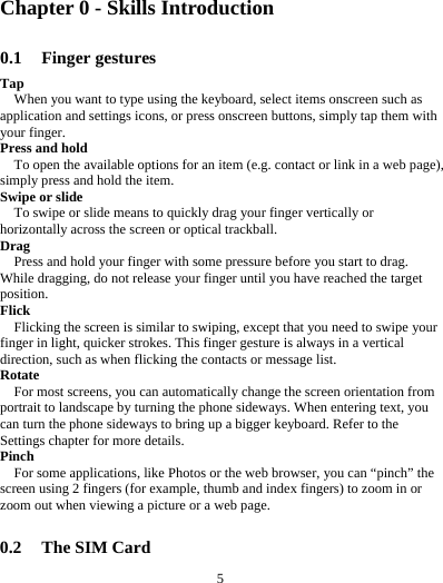 5         Chapter 0 - Skills Introduction 0.1 Finger gestures Tap When you want to type using the keyboard, select items onscreen such as application and settings icons, or press onscreen buttons, simply tap them with your finger. Press and hold To open the available options for an item (e.g. contact or link in a web page), simply press and hold the item. Swipe or slide To swipe or slide means to quickly drag your finger vertically or horizontally across the screen or optical trackball. Drag Press and hold your finger with some pressure before you start to drag. While dragging, do not release your finger until you have reached the target position. Flick Flicking the screen is similar to swiping, except that you need to swipe your finger in light, quicker strokes. This finger gesture is always in a vertical direction, such as when flicking the contacts or message list. Rotate For most screens, you can automatically change the screen orientation from portrait to landscape by turning the phone sideways. When entering text, you can turn the phone sideways to bring up a bigger keyboard. Refer to the Settings chapter for more details. Pinch For some applications, like Photos or the web browser, you can &ldquo;pinch&rdquo; the screen using 2 fingers (for example, thumb and index fingers) to zoom in or zoom out when viewing a picture or a web page.  0.2 The SIM Card 