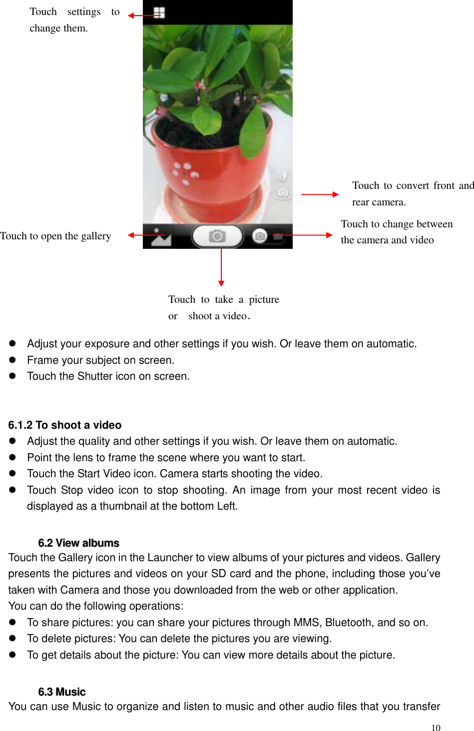  10          Adjust your exposure and other settings if you wish. Or leave them on automatic.   Frame your subject on screen.   Touch the Shutter icon on screen.   6.1.2 To shoot a video   Adjust the quality and other settings if you wish. Or leave them on automatic.   Point the lens to frame the scene where you want to start.   Touch the Start Video icon. Camera starts shooting the video.     Touch  Stop video icon  to stop  shooting. An  image from  your most  recent video  is displayed as a thumbnail at the bottom Left.  66..22  VViieeww  aallbbuummss  Touch the Gallery icon in the Launcher to view albums of your pictures and videos. Gallery presents the pictures and videos on your SD card and the phone, including those you&rsquo;ve taken with Camera and those you downloaded from the web or other application. You can do the following operations:   To share pictures: you can share your pictures through MMS, Bluetooth, and so on.   To delete pictures: You can delete the pictures you are viewing.   To get details about the picture: You can view more details about the picture.  66..33  MMuussiicc    You can use Music to organize and listen to music and other audio files that you transfer Touch to  convert front and rear camera. Touch to change between the camera and video Touch  to  take  a  picture or shoot a video．  Touch  settings  to change them. Touch to open the gallery 