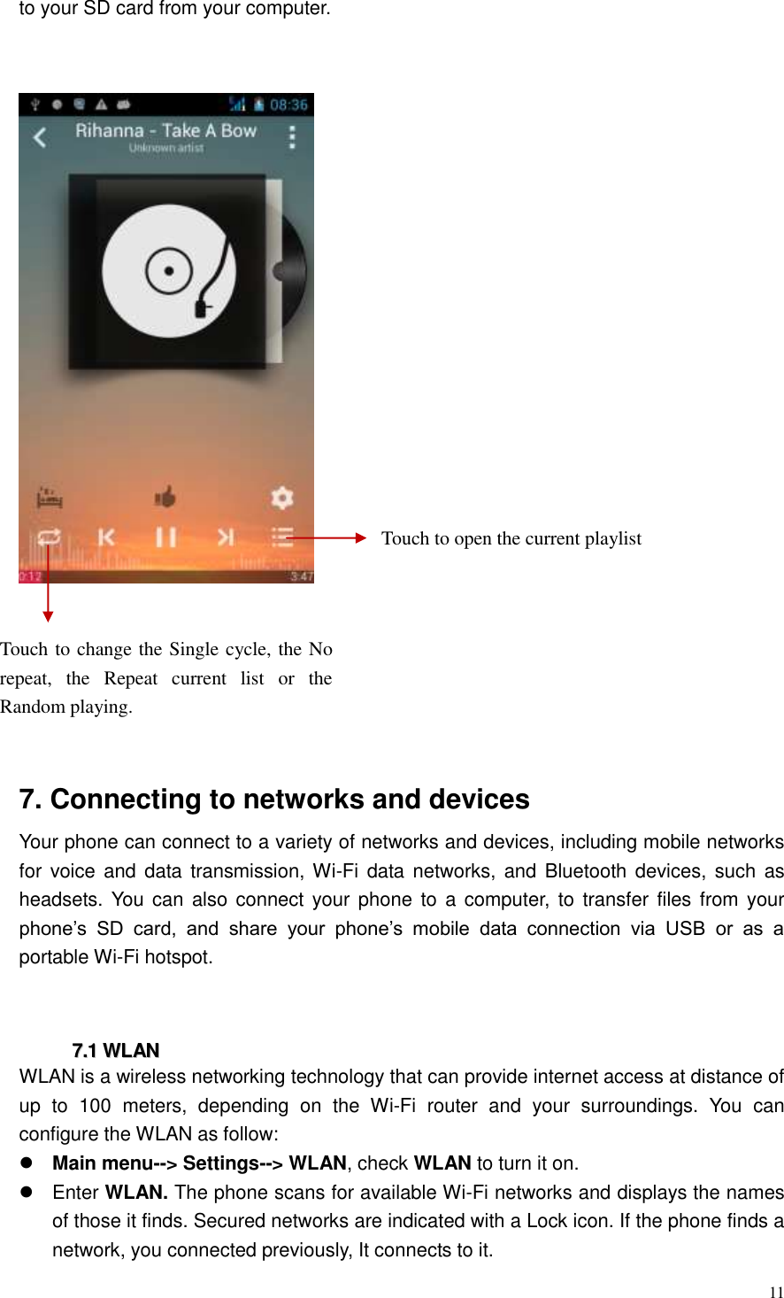  11  to your SD card from your computer.      7. Connecting to networks and devices Your phone can connect to a variety of networks and devices, including mobile networks for  voice  and data transmission, Wi-Fi  data networks, and  Bluetooth devices, such  as headsets. You  can also connect your  phone  to  a computer,  to transfer  files from your phone&rsquo;s  SD  card,  and  share  your  phone&rsquo;s  mobile  data  connection  via  USB  or  as  a portable Wi-Fi hotspot.   77..11  WWLLAANN  WLAN is a wireless networking technology that can provide internet access at distance of up  to  100  meters,  depending  on  the  Wi-Fi  router  and  your  surroundings.  You  can configure the WLAN as follow:  Main menu--> Settings--> WLAN, check WLAN to turn it on.   Enter WLAN. The phone scans for available Wi-Fi networks and displays the names of those it finds. Secured networks are indicated with a Lock icon. If the phone finds a network, you connected previously, It connects to it. Touch to open the current playlist Touch to change the Single cycle, the No repeat,  the  Repeat  current  list  or  the Random playing. 