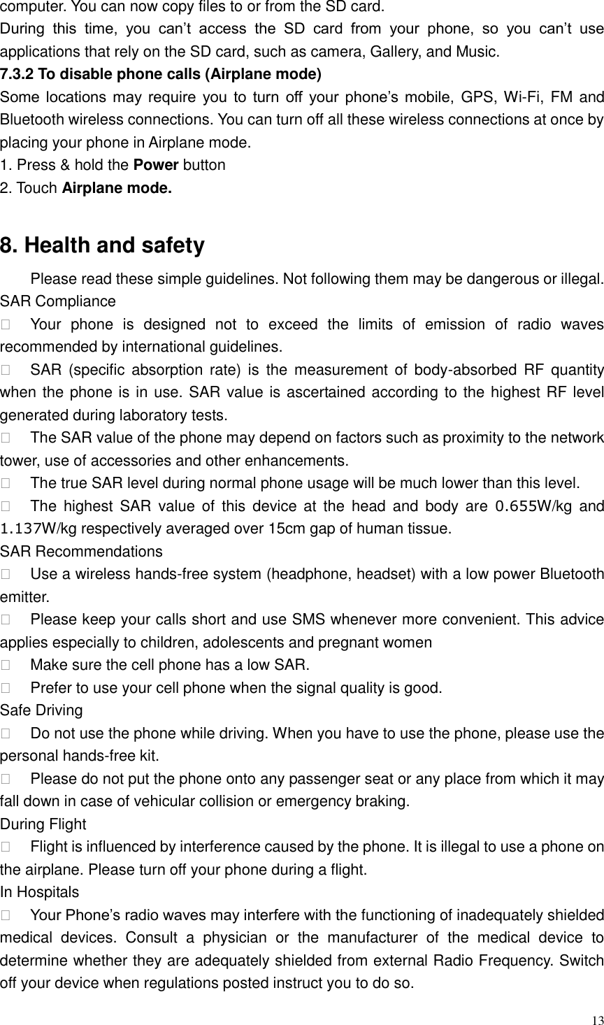  13  computer. You can now copy files to or from the SD card.   During  this  time,  you  can&rsquo;t  access  the  SD  card  from  your  phone,  so  you  can&rsquo;t  use applications that rely on the SD card, such as camera, Gallery, and Music.   7.3.2 To disable phone calls (Airplane mode) Some  locations may  require  you  to  turn  off  your phone&rsquo;s mobile,  GPS, Wi-Fi, FM and Bluetooth wireless connections. You can turn off all these wireless connections at once by placing your phone in Airplane mode. 1. Press &amp; hold the Power button 2. Touch Airplane mode.  8. Health and safety Please read these simple guidelines. Not following them may be dangerous or illegal. SAR Compliance   Your  phone  is  designed  not  to  exceed  the  limits  of  emission  of  radio  waves recommended by international guidelines.   SAR  (specific absorption rate)  is  the  measurement of  body-absorbed RF  quantity when the phone is in use. SAR value is ascertained according to the highest RF level generated during laboratory tests.   The SAR value of the phone may depend on factors such as proximity to the network tower, use of accessories and other enhancements.   The true SAR level during normal phone usage will be much lower than this level.   The  highest  SAR  value  of  this  device  at  the  head  and  body  are  0.655W/kg  and 1.137W/kg respectively averaged over 15cm gap of human tissue. SAR Recommendations   Use a wireless hands-free system (headphone, headset) with a low power Bluetooth emitter.   Please keep your calls short and use SMS whenever more convenient. This advice applies especially to children, adolescents and pregnant women   Make sure the cell phone has a low SAR.   Prefer to use your cell phone when the signal quality is good. Safe Driving   Do not use the phone while driving. When you have to use the phone, please use the personal hands-free kit.   Please do not put the phone onto any passenger seat or any place from which it may fall down in case of vehicular collision or emergency braking. During Flight   Flight is influenced by interference caused by the phone. It is illegal to use a phone on the airplane. Please turn off your phone during a flight. In Hospitals  Your Phone&rsquo;s radio waves may interfere with the functioning of inadequately shielded medical  devices.  Consult  a  physician  or  the  manufacturer  of  the  medical  device  to determine whether they are adequately shielded from external Radio Frequency. Switch off your device when regulations posted instruct you to do so. 