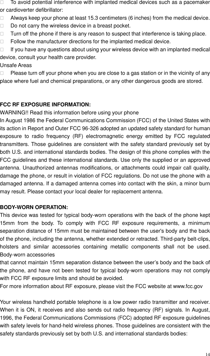  14    To avoid potential interference with implanted medical devices such as a pacemaker or cardioverter defibrillator:     Always keep your phone at least 15.3 centimeters (6 inches) from the medical device.   Do not carry the wireless device in a breast pocket.   Turn off the phone if there is any reason to suspect that interference is taking place.   Follow the manufacturer directions for the implanted medical device.   If you have any questions about using your wireless device with an implanted medical device, consult your health care provider. Unsafe Areas   Please turn off your phone when you are close to a gas station or in the vicinity of any place where fuel and chemical preparations, or any other dangerous goods are stored.   FCC RF EXPOSURE INFORMATION: WARNING!! Read this information before using your phone In August 1986 the Federal Communications Commission (FCC) of the United States with its action in Report and Outer FCC 96-326 adopted an updated safety standard for human exposure  to  radio  frequency  (RF)  electromagnetic  energy  emitted  by  FCC  regulated transmitters. Those guidelines are consistent with the safety standard previously set by both U.S. and international standards bodies. The design of this phone complies with the FCC guidelines and these international standards. Use only the supplied or an approved antenna. Unauthorized antennas modifications, or attachments could impair call quality, damage the phone, or result in violation of FCC regulations. Do not use the phone with a damaged antenna. If a damaged antenna comes into contact with the skin, a minor burn may result. Please contact your local dealer for replacement antenna.  BODY-WORN OPERATION: This device was tested for typical body-worn operations with the back of the phone kept 15mm  from  the  body.  To  comply  with  FCC  RF  exposure  requirements,  a  minimum separation distance of 15mm must be maintained between the user's body and the back of the phone, including the antenna, whether extended or retracted. Third-party belt-clips, holsters  and  similar  accessories  containing  metallic  components  shall  not  be  used. Body-worn accessories that cannot maintain 15mm separation distance between the user&rsquo;s body and the back of the phone, and have not been tested for typical body-worn operations may not comply with FCC RF exposure limits and should be avoided. For more information about RF exposure, please visit the FCC website at www.fcc.gov  Your wireless handheld portable telephone is a low power radio transmitter and receiver. When it is ON, it receives and also sends out radio frequency (RF) signals. In August, 1996, the Federal Communications Commissions (FCC) adopted RF exposure guidelines with safety levels for hand-held wireless phones. Those guidelines are consistent with the safety standards previously set by both U.S. and international standards bodies:  
