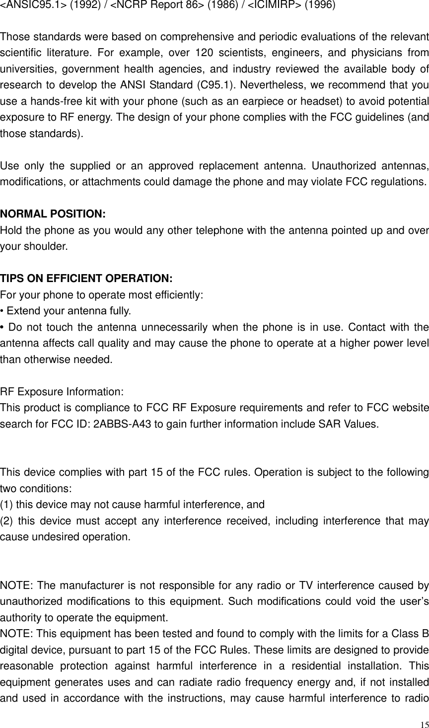  15  <ANSIC95.1> (1992) / <NCRP Report 86> (1986) / <ICIMIRP> (1996)  Those standards were based on comprehensive and periodic evaluations of the relevant scientific  literature.  For  example,  over  120  scientists,  engineers,  and  physicians  from universities, government health  agencies,  and  industry  reviewed the  available  body of research to develop the ANSI Standard (C95.1). Nevertheless, we recommend that you use a hands-free kit with your phone (such as an earpiece or headset) to avoid potential exposure to RF energy. The design of your phone complies with the FCC guidelines (and those standards).  Use  only  the  supplied  or  an  approved  replacement  antenna.  Unauthorized  antennas, modifications, or attachments could damage the phone and may violate FCC regulations.    NORMAL POSITION:   Hold the phone as you would any other telephone with the antenna pointed up and over your shoulder.  TIPS ON EFFICIENT OPERATION:   For your phone to operate most efficiently: &bull; Extend your antenna fully. &bull; Do not touch the antenna unnecessarily when the phone is in use. Contact with the antenna affects call quality and may cause the phone to operate at a higher power level than otherwise needed.  RF Exposure Information: This product is compliance to FCC RF Exposure requirements and refer to FCC website search for FCC ID: 2ABBS-A43 to gain further information include SAR Values.   This device complies with part 15 of the FCC rules. Operation is subject to the following two conditions: (1) this device may not cause harmful interference, and (2)  this  device  must  accept  any  interference received,  including interference  that may cause undesired operation.   NOTE: The manufacturer is not responsible for any radio or TV interference caused by unauthorized modifications to  this  equipment.  Such  modifications could  void the  user&rsquo;s authority to operate the equipment. NOTE: This equipment has been tested and found to comply with the limits for a Class B digital device, pursuant to part 15 of the FCC Rules. These limits are designed to provide reasonable  protection  against  harmful  interference  in  a  residential  installation.  This equipment generates uses and can radiate radio frequency energy and, if not installed and used in accordance with the instructions, may cause harmful interference to radio 
