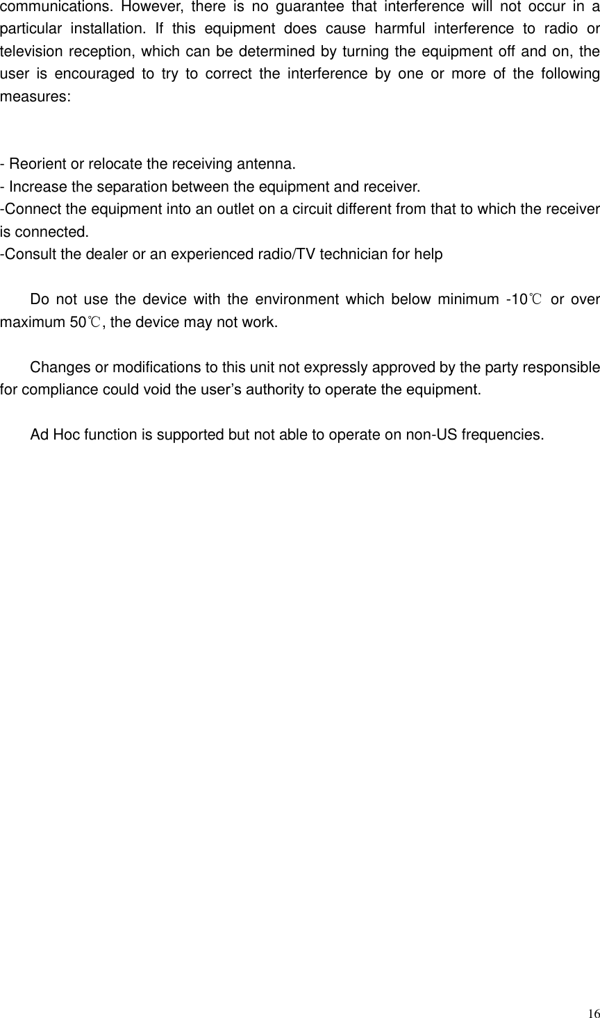 16  communications.  However,  there  is  no  guarantee  that  interference  will  not  occur  in  a particular  installation.  If  this  equipment  does  cause  harmful  interference  to  radio  or television reception, which can be determined by turning the equipment off and on, the user  is  encouraged  to  try  to  correct  the  interference  by  one  or  more  of  the  following measures:   - Reorient or relocate the receiving antenna. - Increase the separation between the equipment and receiver. -Connect the equipment into an outlet on a circuit different from that to which the receiver is connected. -Consult the dealer or an experienced radio/TV technician for help          Do  not  use the  device  with  the  environment which  below  minimum  -10℃  or  over maximum 50℃, the device may not work.          Changes or modifications to this unit not expressly approved by the party responsible for compliance could void the user&rsquo;s authority to operate the equipment.  Ad Hoc function is supported but not able to operate on non-US frequencies.        