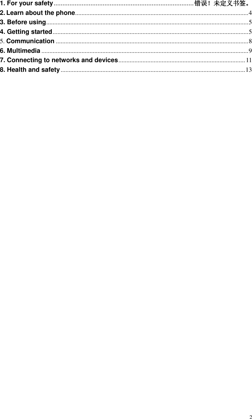  2   1. For your safety ................................................................................ 错误！未定义书签。 2. Learn about the phone ............................................................................................................ 4 3. Before using .............................................................................................................................. 5 4. Getting started .......................................................................................................................... 5 5. Communication ........................................................................................................................ 8 6. Multimedia ................................................................................................................................. 9 7. Connecting to networks and devices ............................................................................... 11 8. Health and safety ................................................................................................................... 13                    