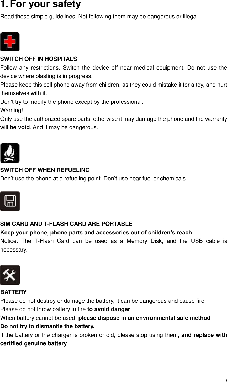  3  1. For your safety   Read these simple guidelines. Not following them may be dangerous or illegal.   SWITCH OFF IN HOSPITALS Follow any restrictions. Switch the device off near medical equipment. Do not use the device where blasting is in progress.   Please keep this cell phone away from children, as they could mistake it for a toy, and hurt themselves with it. Don&rsquo;t try to modify the phone except by the professional. Warning! Only use the authorized spare parts, otherwise it may damage the phone and the warranty will be void. And it may be dangerous.   SWITCH OFF WHEN REFUELING Don&rsquo;t use the phone at a refueling point. Don&rsquo;t use near fuel or chemicals.      SIM CARD AND T-FLASH CARD ARE PORTABLE Keep your phone, phone parts and accessories out of children&rsquo;s reach Notice:  The  T-Flash  Card  can  be  used  as  a  Memory  Disk,  and  the  USB  cable  is necessary.   BATTERY Please do not destroy or damage the battery, it can be dangerous and cause fire. Please do not throw battery in fire to avoid danger When battery cannot be used, please dispose in an environmental safe method Do not try to dismantle the battery. If the battery or the charger is broken or old, please stop using them, and replace with certified genuine battery    