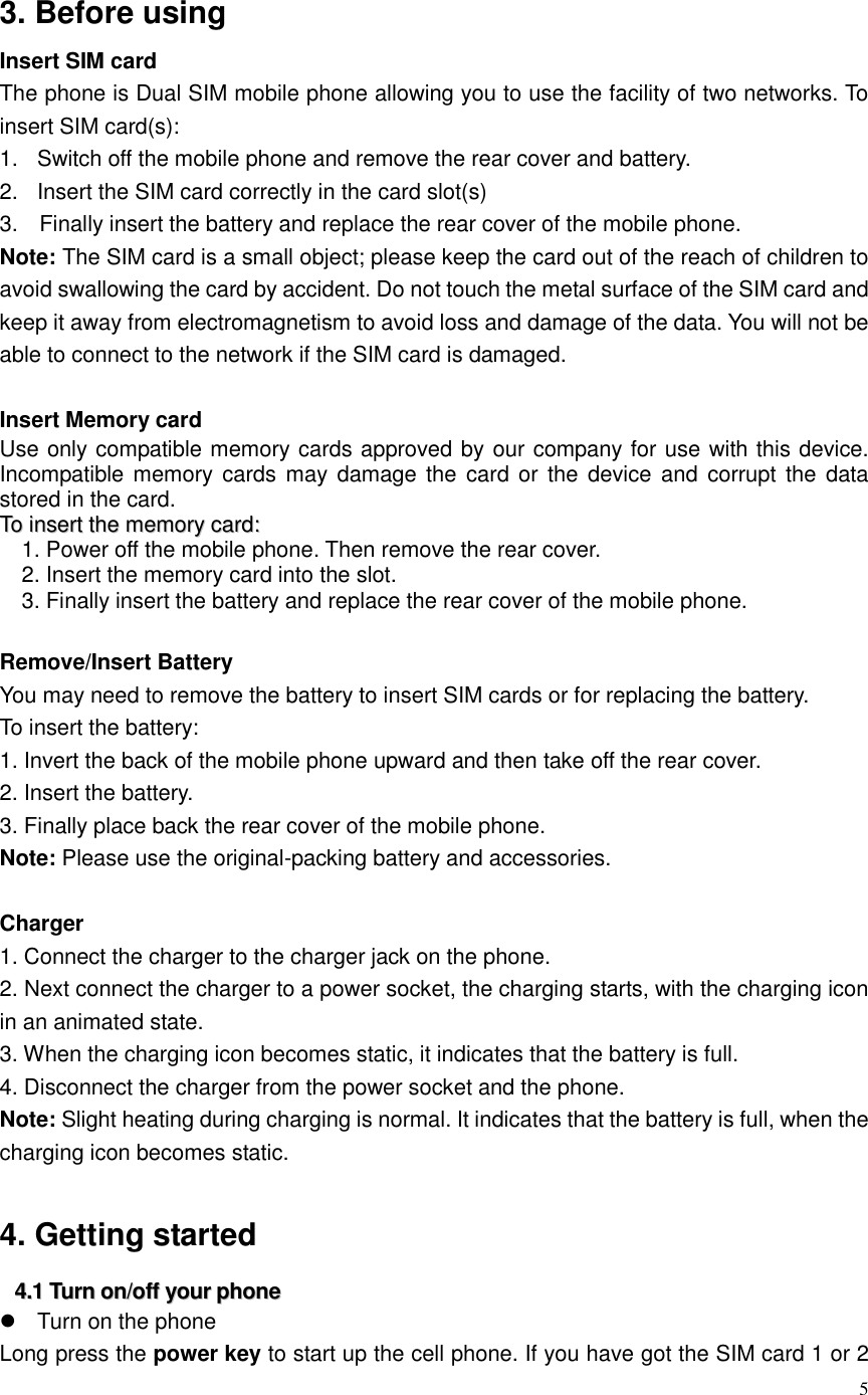  5   3. Before using Insert SIM card The phone is Dual SIM mobile phone allowing you to use the facility of two networks. To insert SIM card(s): 1.  Switch off the mobile phone and remove the rear cover and battery. 2.  Insert the SIM card correctly in the card slot(s) 3.    Finally insert the battery and replace the rear cover of the mobile phone. Note: The SIM card is a small object; please keep the card out of the reach of children to avoid swallowing the card by accident. Do not touch the metal surface of the SIM card and keep it away from electromagnetism to avoid loss and damage of the data. You will not be able to connect to the network if the SIM card is damaged.  Insert Memory card   Use only compatible memory cards approved by our company for use with this device. Incompatible memory cards  may damage the  card or the  device and  corrupt the  data stored in the card. TToo  iinnsseerrtt  tthhee  mmeemmoorryy  ccaarrdd::  1. Power off the mobile phone. Then remove the rear cover. 2. Insert the memory card into the slot. 3. Finally insert the battery and replace the rear cover of the mobile phone.  Remove/Insert Battery You may need to remove the battery to insert SIM cards or for replacing the battery. To insert the battery: 1. Invert the back of the mobile phone upward and then take off the rear cover. 2. Insert the battery. 3. Finally place back the rear cover of the mobile phone. Note: Please use the original-packing battery and accessories.    Charger 1. Connect the charger to the charger jack on the phone. 2. Next connect the charger to a power socket, the charging starts, with the charging icon in an animated state. 3. When the charging icon becomes static, it indicates that the battery is full. 4. Disconnect the charger from the power socket and the phone. Note: Slight heating during charging is normal. It indicates that the battery is full, when the charging icon becomes static.  4. Getting started 44..11  TTuurrnn  oonn//ooffff  yyoouurr  pphhoonnee    Turn on the phone Long press the power key to start up the cell phone. If you have got the SIM card 1 or 2 