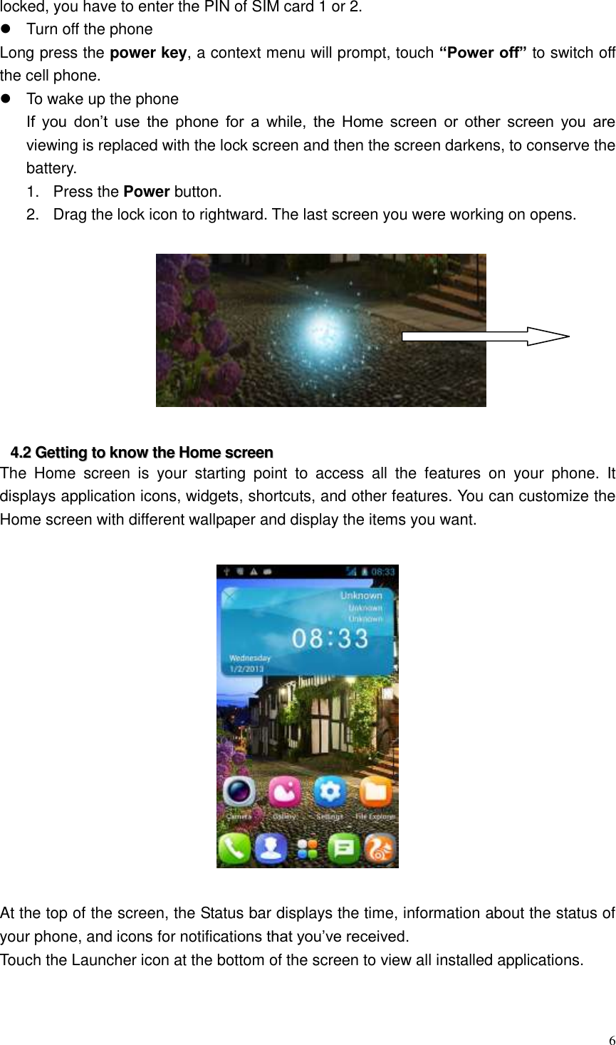  6  locked, you have to enter the PIN of SIM card 1 or 2.   Turn off the phone Long press the power key, a context menu will prompt, touch &ldquo;Power off&rdquo; to switch off the cell phone.   To wake up the phone If  you  don&rsquo;t  use  the  phone  for  a  while,  the  Home  screen  or  other  screen  you  are viewing is replaced with the lock screen and then the screen darkens, to conserve the battery. 1.  Press the Power button.   2.  Drag the lock icon to rightward. The last screen you were working on opens.    44..22  GGeettttiinngg  ttoo  kknnooww  tthhee  HHoommee  ssccrreeeenn  The  Home  screen  is  your  starting  point  to  access  all  the  features  on  your  phone.  It displays application icons, widgets, shortcuts, and other features. You can customize the Home screen with different wallpaper and display the items you want.      At the top of the screen, the Status bar displays the time, information about the status of your phone, and icons for notifications that you&rsquo;ve received.   Touch the Launcher icon at the bottom of the screen to view all installed applications.    