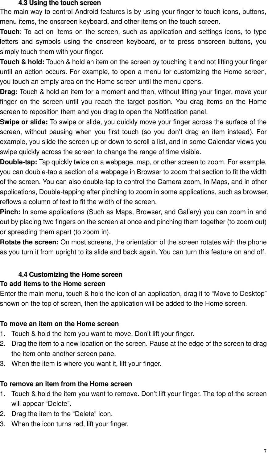  7  44..33  UUssiinngg  tthhee  ttoouucchh  ssccrreeeenn  The main way to control Android features is by using your finger to touch icons, buttons, menu items, the onscreen keyboard, and other items on the touch screen.   Touch: To act on items on the screen, such as application and settings icons, to type letters  and  symbols  using  the  onscreen  keyboard,  or  to  press  onscreen  buttons,  you simply touch them with your finger. Touch &amp; hold: Touch &amp; hold an item on the screen by touching it and not lifting your finger until an action occurs. For example, to open a menu for customizing the Home screen, you touch an empty area on the Home screen until the menu opens. Drag: Touch &amp; hold an item for a moment and then, without lifting your finger, move your finger  on the  screen until  you reach  the  target  position.  You  drag  items  on  the  Home screen to reposition them and you drag to open the Notification panel.   Swipe or slide: To swipe or slide, you quickly move your finger across the surface of the screen,  without  pausing  when  you  first  touch  (so  you  don&rsquo;t  drag  an  item  instead).  For example, you slide the screen up or down to scroll a list, and in some Calendar views you swipe quickly across the screen to change the range of time visible. Double-tap: Tap quickly twice on a webpage, map, or other screen to zoom. For example, you can double-tap a section of a webpage in Browser to zoom that section to fit the width of the screen. You can also double-tap to control the Camera zoom, In Maps, and in other applications, Double-tapping after pinching to zoom in some applications, such as browser, reflows a column of text to fit the width of the screen. Pinch: In some applications (Such as Maps, Browser, and Gallery) you can zoom in and out by placing two fingers on the screen at once and pinching them together (to zoom out) or spreading them apart (to zoom in). Rotate the screen: On most screens, the orientation of the screen rotates with the phone as you turn it from upright to its slide and back again. You can turn this feature on and off.  44..44  CCuussttoommiizziinngg  tthhee  HHoommee  ssccrreeeenn  To add items to the Home screen Enter the main menu, touch &amp; hold the icon of an application, drag it to &ldquo;Move to Desktop&rdquo; shown on the top of screen, then the application will be added to the Home screen.  To move an item on the Home screen 1.  Touch &amp; hold the item you want to move. Don&rsquo;t lift your finger. 2.  Drag the item to a new location on the screen. Pause at the edge of the screen to drag the item onto another screen pane. 3.  When the item is where you want it, lift your finger.  To remove an item from the Home screen 1.  Touch &amp; hold the item you want to remove. Don&rsquo;t lift your finger. The top of the screen will appear &ldquo;Delete&rdquo;. 2.  Drag the item to the &ldquo;Delete&rdquo; icon. 3.  When the icon turns red, lift your finger.  