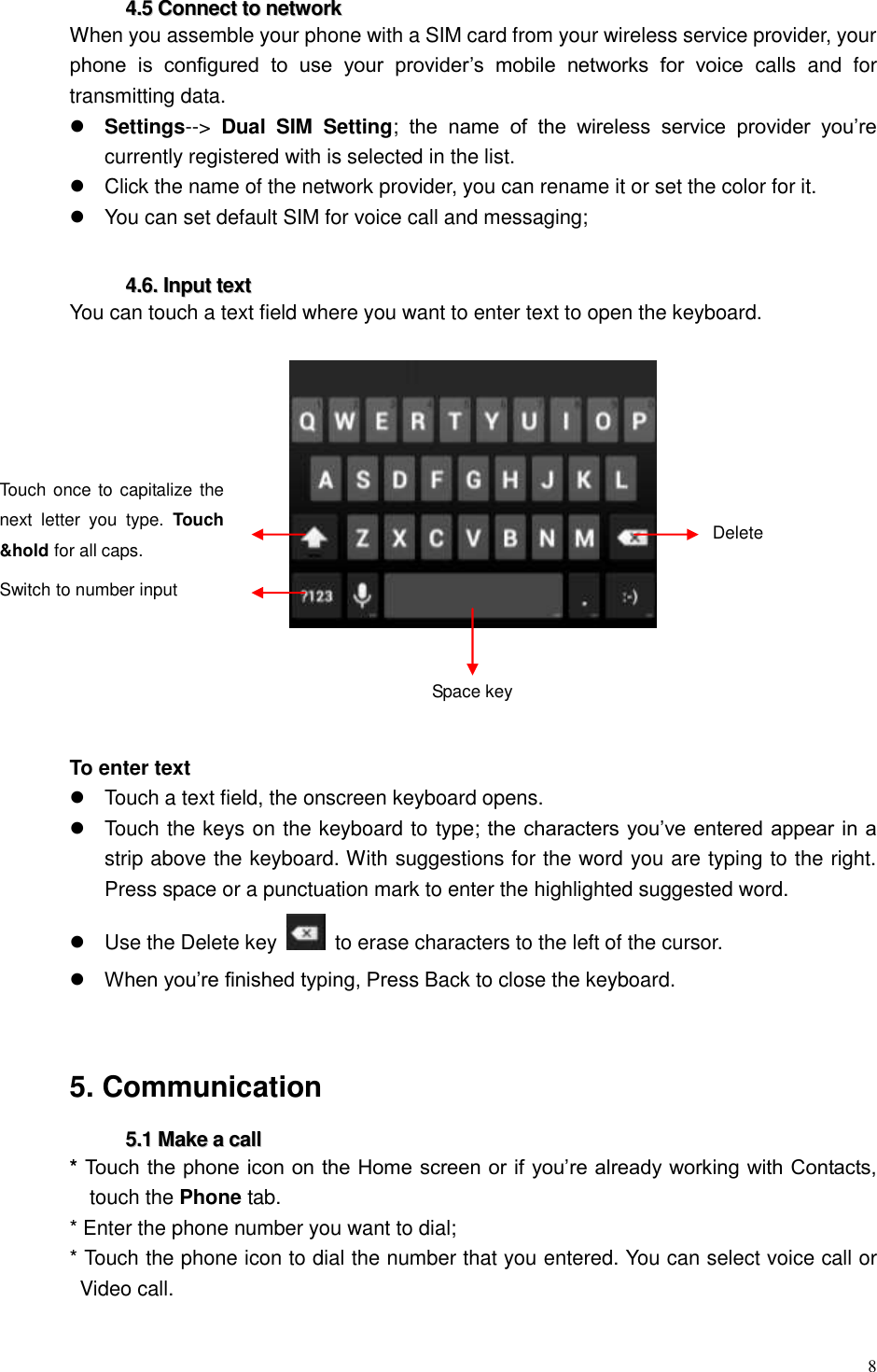  8  44..55  CCoonnnneecctt  ttoo  nneettwwoorrkk  When you assemble your phone with a SIM card from your wireless service provider, your phone  is  configured  to  use  your  provider&rsquo;s  mobile  networks  for  voice  calls  and  for transmitting data.  Settings-->  Dual  SIM  Setting;  the  name  of  the  wireless  service  provider  you&rsquo;re currently registered with is selected in the list.   Click the name of the network provider, you can rename it or set the color for it.   You can set default SIM for voice call and messaging;    44..66..  IInnppuutt  tteexxtt  You can touch a text field where you want to enter text to open the keyboard.       To enter text   Touch a text field, the onscreen keyboard opens.     Touch the keys on the keyboard to type; the characters you&rsquo;ve entered appear in a strip above the keyboard. With suggestions for the word you are typing to the right. Press space or a punctuation mark to enter the highlighted suggested word.     Use the Delete key    to erase characters to the left of the cursor.  When you&rsquo;re finished typing, Press Back to close the keyboard.     5. Communication   55..11  MMaakkee  aa  ccaallll  * Touch the phone icon on the Home screen or if you&rsquo;re already working with Contacts, touch the Phone tab. * Enter the phone number you want to dial; * Touch the phone icon to dial the number that you entered. You can select voice call or Video call.  Space key Delete Switch to number input Touch once to capitalize the next  letter  you  type.  Touch &amp;hold for all caps.  