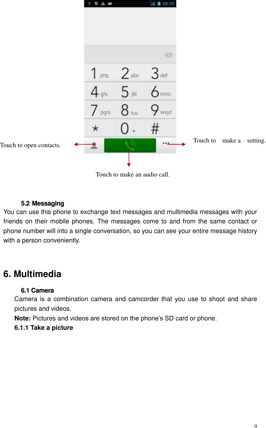  9       55..22  MMeessssaaggiinngg  You can use this phone to exchange text messages and multimedia messages with your friends on their mobile phones. The messages come to and from the same contact or phone number will into a single conversation, so you can see your entire message history with a person conveniently.     6. Multimedia 66..11  CCaammeerraa  Camera is a combination camera and camcorder that you use  to shoot and share pictures and videos. Note: Pictures and videos are stored on the phone&rsquo;s SD card or phone.   6.1.1 Take a picture   Touch to open contacts. Touch to make an audio call.   Touch to make a setting．  