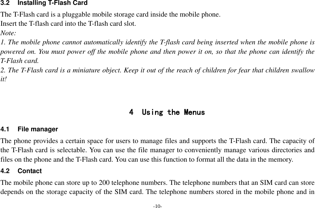 -10- 3.2  Installing T-Flash Card The T-Flash card is a pluggable mobile storage card inside the mobile phone. Insert the T-flash card into the T-flash card slot. Note: 1. The mobile phone cannot automatically identify the T-flash card being inserted when the mobile phone is powered on. You must power off the mobile phone and then power it on, so that the phone can identify the T-Flash card. 2. The T-Flash card is a miniature object. Keep it out of the reach of children for fear that children swallow it!   4 Using the Menus 4.1 File manager The phone provides a certain space for users to manage files and supports the T-Flash card. The capacity of the T-Flash card is selectable. You can use the file manager to conveniently manage various directories and files on the phone and the T-Flash card. You can use this function to format all the data in the memory. 4.2  Contact   The mobile phone can store up to 200 telephone numbers. The telephone numbers that an SIM card can store depends on the storage capacity of the SIM card. The telephone numbers stored in the mobile phone and in 