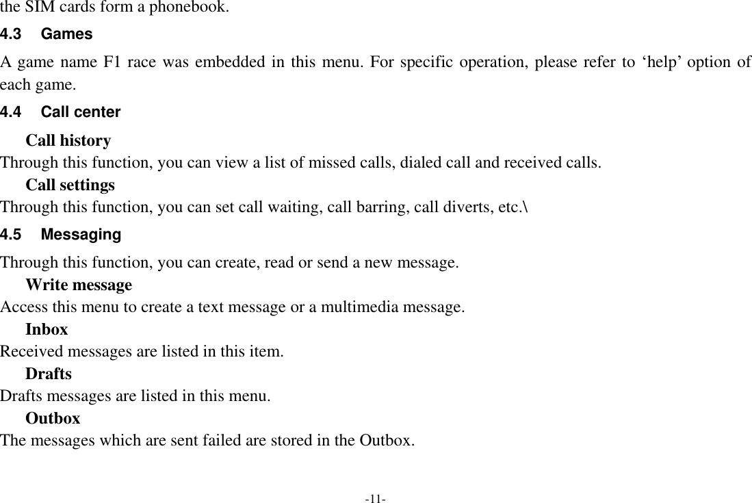 -11- the SIM cards form a phonebook. 4.3  Games A  game name F1 race was embedded in this menu. For specific operation, please refer to &lsquo;help&rsquo; option of each game. 4.4  Call center Call history Through this function, you can view a list of missed calls, dialed call and received calls. Call settings Through this function, you can set call waiting, call barring, call diverts, etc.\ 4.5  Messaging Through this function, you can create, read or send a new message.   Write message Access this menu to create a text message or a multimedia message. Inbox Received messages are listed in this item.   Drafts Drafts messages are listed in this menu. Outbox The messages which are sent failed are stored in the Outbox.   