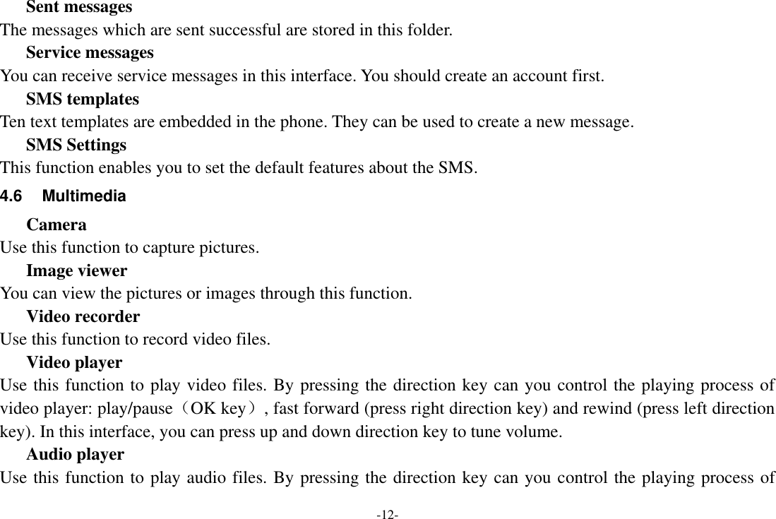 -12- Sent messages The messages which are sent successful are stored in this folder. Service messages You can receive service messages in this interface. You should create an account first. SMS templates Ten text templates are embedded in the phone. They can be used to create a new message. SMS Settings This function enables you to set the default features about the SMS. 4.6  Multimedia Camera Use this function to capture pictures. Image viewer You can view the pictures or images through this function. Video recorder Use this function to record video files. Video player Use this function to play video files. By pressing the direction key can you control the playing process of video player: play/pause（OK key）, fast forward (press right direction key) and rewind (press left direction key). In this interface, you can press up and down direction key to tune volume. Audio player Use this function to play audio files. By pressing the direction key can you control the playing process of 