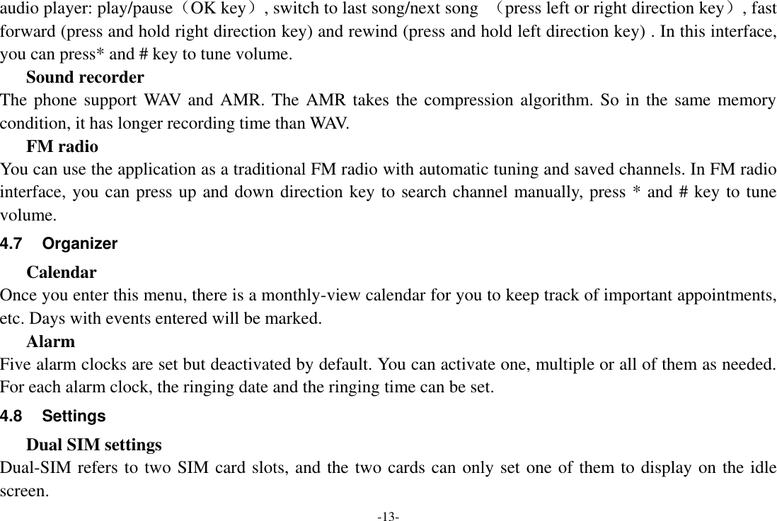 -13- audio player: play/pause（OK key）, switch to last song/next song  （press left or right direction key）, fast forward (press and hold right direction key) and rewind (press and hold left direction key) . In this interface, you can press* and # key to tune volume. Sound recorder The phone support WAV and AMR. The AMR takes the compression algorithm. So in the same memory condition, it has longer recording time than WAV. FM radio You can use the application as a traditional FM radio with automatic tuning and saved channels. In FM radio interface, you can press up and down direction key to search channel manually, press * and # key to tune volume. 4.7  Organizer   Calendar Once you enter this menu, there is a monthly-view calendar for you to keep track of important appointments, etc. Days with events entered will be marked. Alarm Five alarm clocks are set but deactivated by default. You can activate one, multiple or all of them as needed. For each alarm clock, the ringing date and the ringing time can be set. 4.8  Settings Dual SIM settings Dual-SIM refers to two SIM card slots, and the two cards can only set one of them to display on the idle screen. 