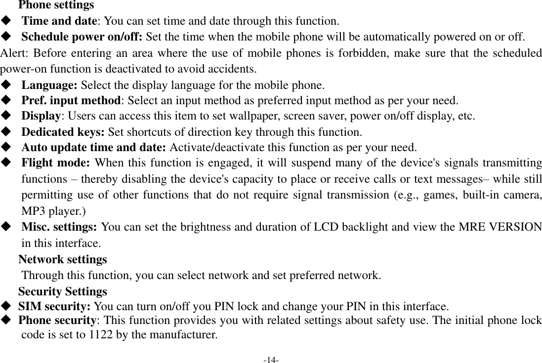 -14- Phone settings  Time and date: You can set time and date through this function.  Schedule power on/off: Set the time when the mobile phone will be automatically powered on or off. Alert: Before entering an area where the use of mobile phones is forbidden, make sure that the scheduled power-on function is deactivated to avoid accidents.  Language: Select the display language for the mobile phone.  Pref. input method: Select an input method as preferred input method as per your need.  Display: Users can access this item to set wallpaper, screen saver, power on/off display, etc.  Dedicated keys: Set shortcuts of direction key through this function.  Auto update time and date: Activate/deactivate this function as per your need.  Flight mode: When this function is engaged, it will suspend many of the device's signals transmitting functions &ndash; thereby disabling the device's capacity to place or receive calls or text messages&ndash; while still permitting use of other functions that do not require signal transmission (e.g., games, built-in camera, MP3 player.)  Misc. settings: You can set the brightness and duration of LCD backlight and view the MRE VERSION in this interface. Network settings Through this function, you can select network and set preferred network. Security Settings  SIM security: You can turn on/off you PIN lock and change your PIN in this interface.  Phone security: This function provides you with related settings about safety use. The initial phone lock code is set to 1122 by the manufacturer. 