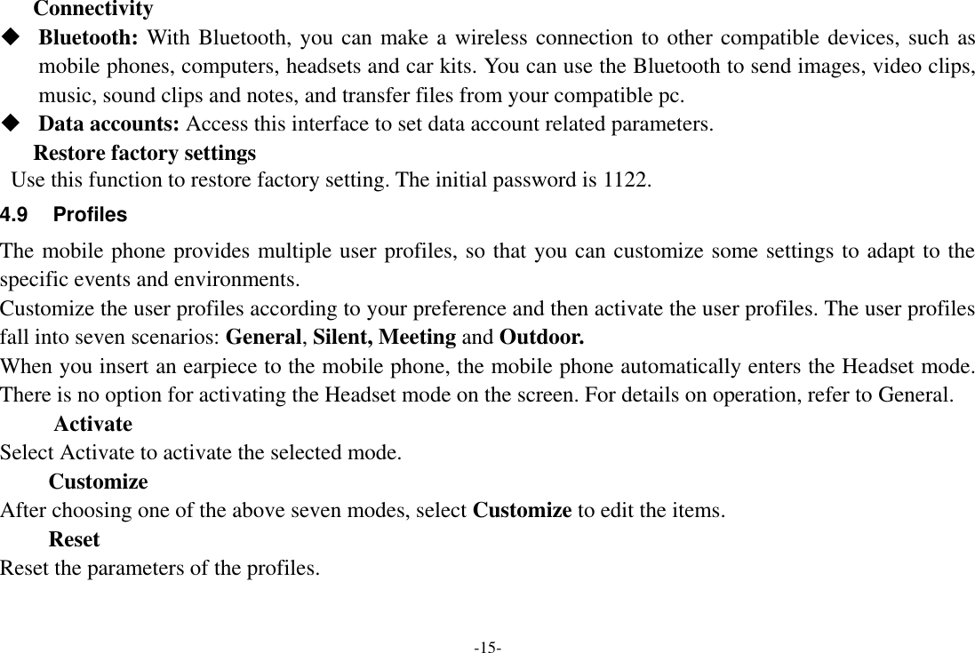 -15- Connectivity    Bluetooth: With Bluetooth, you can make a wireless connection to other compatible devices, such as mobile phones, computers, headsets and car kits. You can use the Bluetooth to send images, video clips, music, sound clips and notes, and transfer files from your compatible pc.  Data accounts: Access this interface to set data account related parameters. Restore factory settings  Use this function to restore factory setting. The initial password is 1122. 4.9  Profiles The mobile phone provides multiple user profiles, so that you can customize some settings to adapt to the specific events and environments. Customize the user profiles according to your preference and then activate the user profiles. The user profiles fall into seven scenarios: General, Silent, Meeting and Outdoor. When you insert an earpiece to the mobile phone, the mobile phone automatically enters the Headset mode. There is no option for activating the Headset mode on the screen. For details on operation, refer to General.           Activate Select Activate to activate the selected mode. Customize After choosing one of the above seven modes, select Customize to edit the items. Reset Reset the parameters of the profiles. 