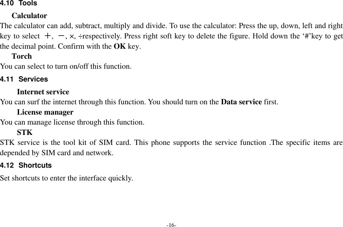 -16- 4.10  Tools Calculator The calculator can add, subtract, multiply and divide. To use the calculator: Press the up, down, left and right key to select  ＋,  －, &times;, &divide;respectively. Press right soft key to delete the figure. Hold down the &lsquo;#&rsquo;key to get the decimal point. Confirm with the OK key. Torch You can select to turn on/off this function. 4.11  Services   Internet service You can surf the internet through this function. You should turn on the Data service first. License manager You can manage license through this function. STK STK service is the tool kit of SIM card. This phone supports the service function .The specific items are depended by SIM card and network. 4.12  Shortcuts Set shortcuts to enter the interface quickly.    