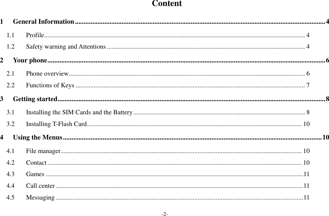 -2-   Content 1 General Information ................................................................................................................................................. 4 1.1 Profile .............................................................................................................................................................. 4 1.2 Safety warning and Attentions ........................................................................................................................ 4 2 Your phone ................................................................................................................................................................. 6 2.1 Phone overview ............................................................................................................................................... 6 2.2 Functions of Keys ........................................................................................................................................... 7 3 Getting started ........................................................................................................................................................... 8 3.1 Installing the SIM Cards and the Battery ........................................................................................................ 8 3.2 Installing T-Flash Card .................................................................................................................................. 10 4 Using the Menus ...................................................................................................................................................... 10 4.1 File manager .................................................................................................................................................. 10 4.2 Contact .......................................................................................................................................................... 10 4.3 Games ............................................................................................................................................................ 11 4.4 Call center ...................................................................................................................................................... 11 4.5 Messaging ...................................................................................................................................................... 11 