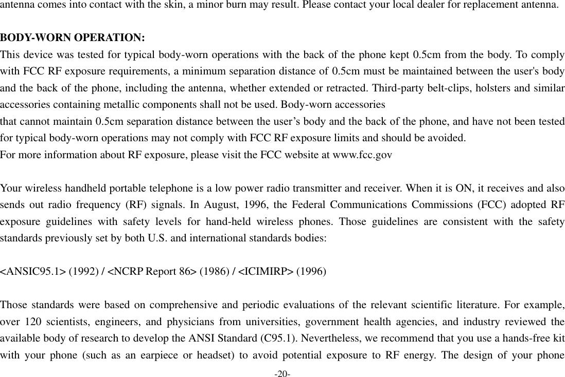 -20- antenna comes into contact with the skin, a minor burn may result. Please contact your local dealer for replacement antenna.  BODY-WORN OPERATION: This device was tested for typical body-worn operations with the back of the phone kept 0.5cm from the body. To comply with FCC RF exposure requirements, a minimum separation distance of 0.5cm must be maintained between the user's body and the back of the phone, including the antenna, whether extended or retracted. Third-party belt-clips, holsters and similar accessories containing metallic components shall not be used. Body-worn accessories that cannot maintain 0.5cm separation distance between the user&rsquo;s body and the back of the phone, and have not been tested for typical body-worn operations may not comply with FCC RF exposure limits and should be avoided. For more information about RF exposure, please visit the FCC website at www.fcc.gov  Your wireless handheld portable telephone is a low power radio transmitter and receiver. When it is ON, it receives and also sends  out  radio  frequency  (RF)  signals.  In  August,  1996,  the  Federal  Communications Commissions  (FCC) adopted  RF exposure  guidelines  with  safety  levels  for  hand-held  wireless  phones.  Those  guidelines  are  consistent  with  the  safety standards previously set by both U.S. and international standards bodies:  <ANSIC95.1> (1992) / <NCRP Report 86> (1986) / <ICIMIRP> (1996)  Those standards were based on comprehensive and periodic evaluations of the relevant scientific literature. For example, over  120  scientists,  engineers,  and  physicians  from  universities,  government  health  agencies,  and  industry  reviewed  the available body of research to develop the ANSI Standard (C95.1). Nevertheless, we recommend that you use a hands-free kit with  your  phone  (such  as  an  earpiece  or  headset)  to  avoid  potential  exposure  to  RF  energy.  The  design  of  your  phone 