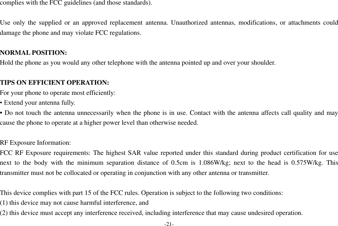 -21- complies with the FCC guidelines (and those standards).  Use  only  the  supplied  or  an  approved  replacement  antenna.  Unauthorized  antennas,  modifications,  or  attachments  could damage the phone and may violate FCC regulations.    NORMAL POSITION:   Hold the phone as you would any other telephone with the antenna pointed up and over your shoulder.  TIPS ON EFFICIENT OPERATION:   For your phone to operate most efficiently: &bull; Extend your antenna fully. &bull; Do not touch the antenna unnecessarily when the phone is in use. Contact with the antenna affects call quality and may cause the phone to operate at a higher power level than otherwise needed.  RF Exposure Information: FCC RF Exposure requirements: The highest SAR value reported under this standard during product certification for use next  to  the  body  with  the  minimum  separation  distance  of  0.5cm  is  1.086W/kg;  next  to  the  head  is  0.575W/kg.  This transmitter must not be collocated or operating in conjunction with any other antenna or transmitter.  This device complies with part 15 of the FCC rules. Operation is subject to the following two conditions: (1) this device may not cause harmful interference, and (2) this device must accept any interference received, including interference that may cause undesired operation. 