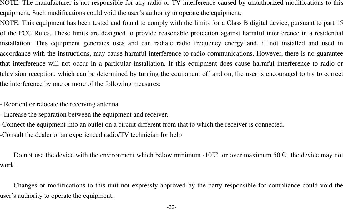 -22-   NOTE: The manufacturer is not responsible for any radio or TV interference caused by unauthorized modifications to this equipment. Such modifications could void the user&rsquo;s authority to operate the equipment. NOTE: This equipment has been tested and found to comply with the limits for a Class B digital device, pursuant to part 15 of the FCC Rules. These limits are designed to provide reasonable protection against harmful interference in a residential installation.  This  equipment  generates  uses  and  can  radiate  radio  frequency  energy  and,  if  not  installed  and  used  in accordance with the instructions, may cause harmful interference to radio communications. However, there is no guarantee that  interference  will  not  occur in  a  particular  installation. If  this  equipment  does  cause harmful interference  to  radio or television reception, which can be determined by turning the equipment off and on, the user is encouraged to try to correct the interference by one or more of the following measures:  - Reorient or relocate the receiving antenna. - Increase the separation between the equipment and receiver. -Connect the equipment into an outlet on a circuit different from that to which the receiver is connected. -Consult the dealer or an experienced radio/TV technician for help          Do not use the device with the environment which below minimum -10℃  or over maximum 50℃, the device may not work.          Changes or modifications to this unit not expressly approved by the party responsible for compliance could void the user&rsquo;s authority to operate the equipment. 