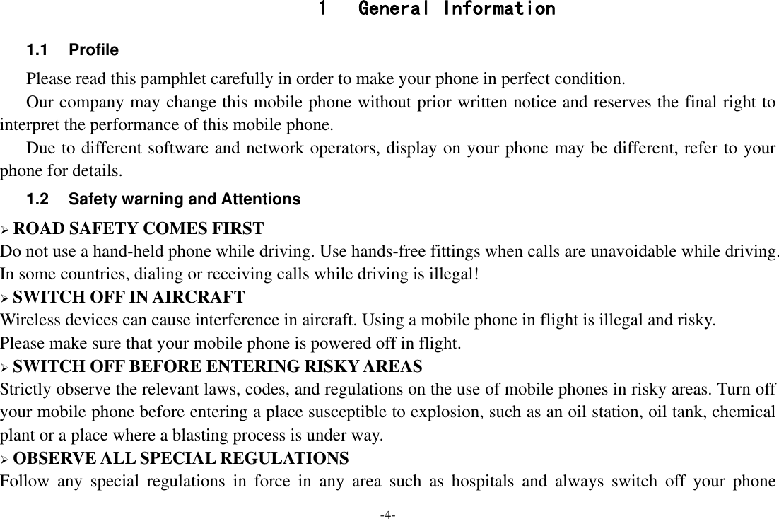 -4- 1  General Information 1.1  Profile    Please read this pamphlet carefully in order to make your phone in perfect condition.    Our company may change this mobile phone without prior written notice and reserves the final right to interpret the performance of this mobile phone.    Due to different software and network operators, display on your phone may be different, refer to your phone for details. 1.2  Safety warning and Attentions  ROAD SAFETY COMES FIRST Do not use a hand-held phone while driving. Use hands-free fittings when calls are unavoidable while driving. In some countries, dialing or receiving calls while driving is illegal!  SWITCH OFF IN AIRCRAFT Wireless devices can cause interference in aircraft. Using a mobile phone in flight is illegal and risky.     Please make sure that your mobile phone is powered off in flight.  SWITCH OFF BEFORE ENTERING RISKY AREAS Strictly observe the relevant laws, codes, and regulations on the use of mobile phones in risky areas. Turn off your mobile phone before entering a place susceptible to explosion, such as an oil station, oil tank, chemical plant or a place where a blasting process is under way.  OBSERVE ALL SPECIAL REGULATIONS Follow  any  special  regulations  in  force  in  any  area  such  as  hospitals  and  always  switch  off  your  phone 