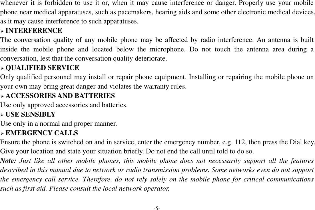 -5- whenever it is forbidden to use it or, when it may cause interference or danger. Properly use your mobile phone near medical apparatuses, such as pacemakers, hearing aids and some other electronic medical devices, as it may cause interference to such apparatuses.  INTERFERENCE The conversation quality of any  mobile phone may be affected by radio interference. An  antenna is built inside  the  mobile  phone  and  located  below  the  microphone.  Do  not  touch  the  antenna  area  during  a conversation, lest that the conversation quality deteriorate.  QUALIFIED SERVICE Only qualified personnel may install or repair phone equipment. Installing or repairing the mobile phone on your own may bring great danger and violates the warranty rules.  ACCESSORIES AND BATTERIES Use only approved accessories and batteries.  USE SENSIBLY Use only in a normal and proper manner.  EMERGENCY CALLS Ensure the phone is switched on and in service, enter the emergency number, e.g. 112, then press the Dial key. Give your location and state your situation briefly. Do not end the call until told to do so. Note:  Just  like  all  other  mobile  phones,  this  mobile  phone  does  not  necessarily  support  all  the  features described in this manual due to network or radio transmission problems. Some networks even do not support the emergency call service. Therefore, do not rely solely on the mobile phone for critical communications such as first aid. Please consult the local network operator.  