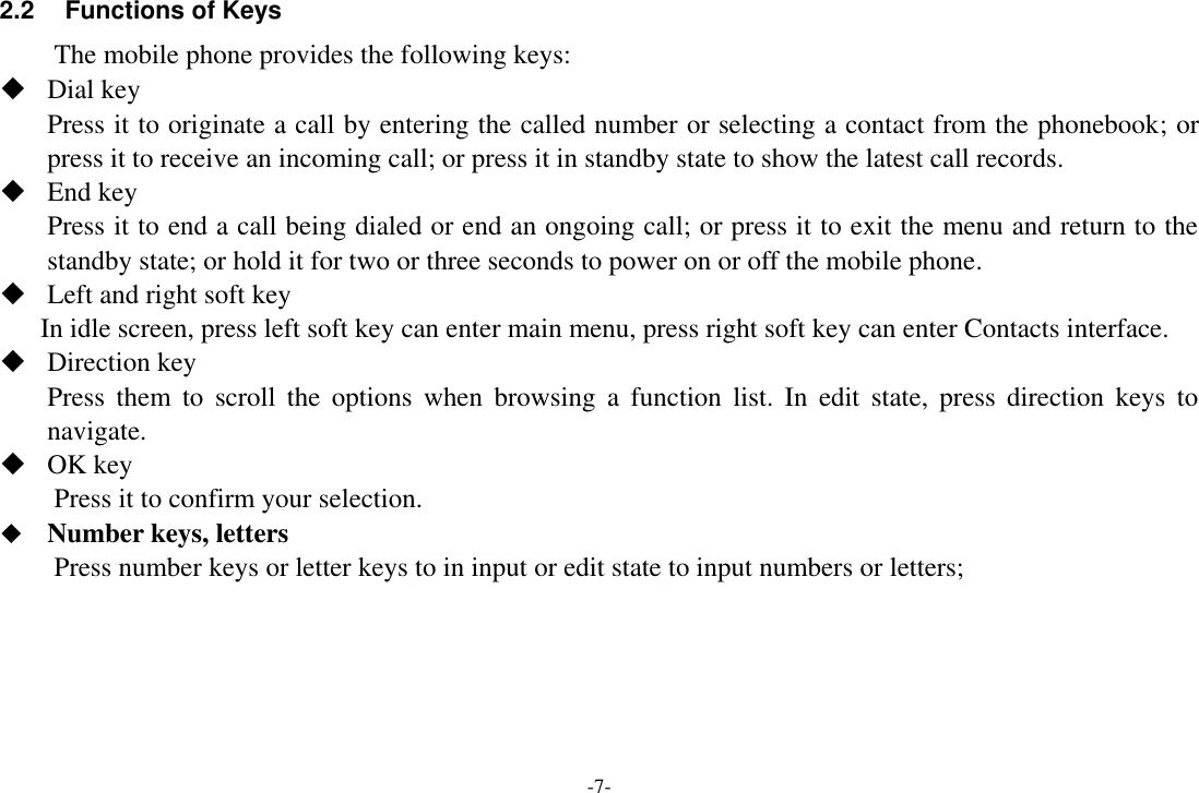 -7- 2.2 Functions of Keys The mobile phone provides the following keys:  Dial key Press it to originate a call by entering the called number or selecting a contact from the phonebook; or press it to receive an incoming call; or press it in standby state to show the latest call records.  End key Press it to end a call being dialed or end an ongoing call; or press it to exit the menu and return to the standby state; or hold it for two or three seconds to power on or off the mobile phone.  Left and right soft key In idle screen, press left soft key can enter main menu, press right soft key can enter Contacts interface.    Direction key Press  them  to  scroll  the  options  when  browsing  a  function  list.  In  edit  state,  press  direction  keys  to navigate.    OK key Press it to confirm your selection.  Number keys, letters Press number keys or letter keys to in input or edit state to input numbers or letters;  