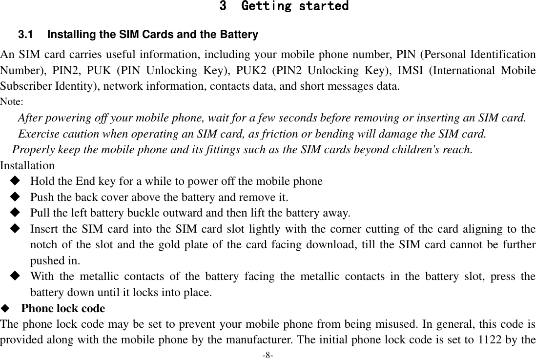 -8- 3 Getting started 3.1  Installing the SIM Cards and the Battery An SIM card carries useful information, including your mobile phone number, PIN (Personal Identification Number),  PIN2,  PUK  (PIN  Unlocking  Key),  PUK2  (PIN2  Unlocking  Key),  IMSI  (International  Mobile Subscriber Identity), network information, contacts data, and short messages data. Note: After powering off your mobile phone, wait for a few seconds before removing or inserting an SIM card. Exercise caution when operating an SIM card, as friction or bending will damage the SIM card. Properly keep the mobile phone and its fittings such as the SIM cards beyond children's reach. Installation  Hold the End key for a while to power off the mobile phone  Push the back cover above the battery and remove it.  Pull the left battery buckle outward and then lift the battery away.  Insert the SIM card into the SIM card slot lightly with the corner cutting of the card aligning to the notch of the slot and the gold plate of the card facing download, till the SIM card cannot be further pushed in.  With  the  metallic  contacts  of  the  battery  facing  the  metallic  contacts  in  the  battery  slot,  press  the battery down until it locks into place.    Phone lock code The phone lock code may be set to prevent your mobile phone from being misused. In general, this code is provided along with the mobile phone by the manufacturer. The initial phone lock code is set to 1122 by the 