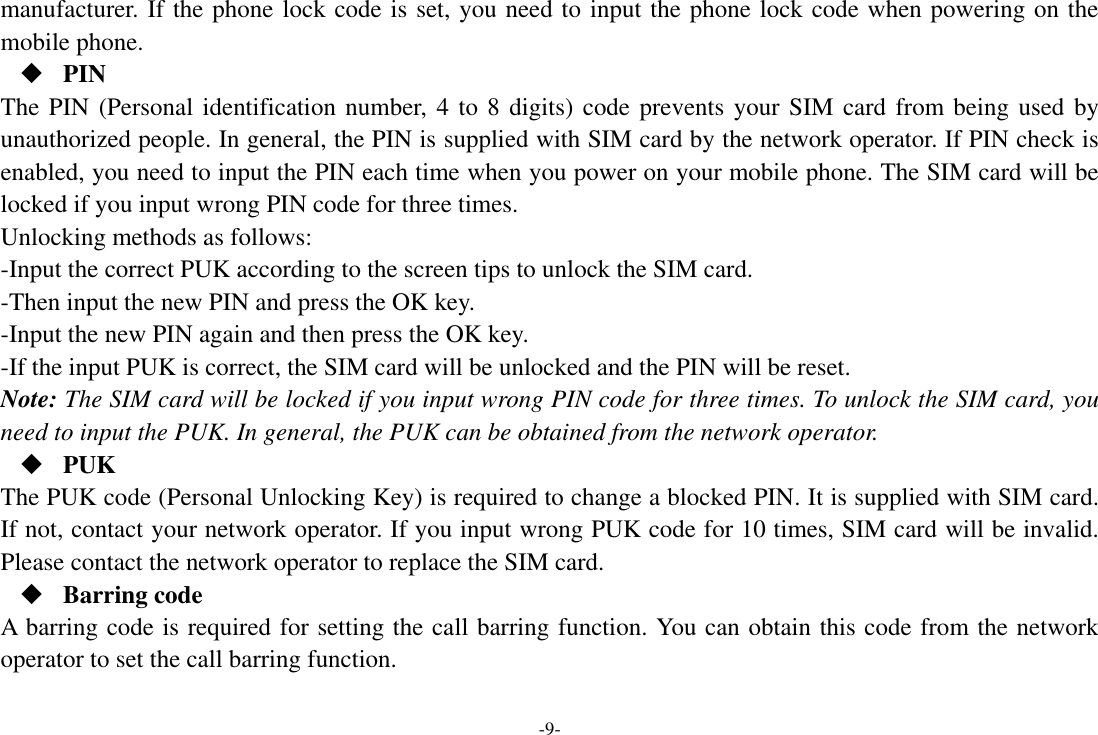 -9- manufacturer. If the phone lock code is set, you need to input the phone lock code when powering on the mobile phone.  PIN The PIN (Personal identification number, 4 to 8 digits) code prevents your SIM card from being used by unauthorized people. In general, the PIN is supplied with SIM card by the network operator. If PIN check is enabled, you need to input the PIN each time when you power on your mobile phone. The SIM card will be locked if you input wrong PIN code for three times. Unlocking methods as follows: -Input the correct PUK according to the screen tips to unlock the SIM card. -Then input the new PIN and press the OK key. -Input the new PIN again and then press the OK key. -If the input PUK is correct, the SIM card will be unlocked and the PIN will be reset. Note: The SIM card will be locked if you input wrong PIN code for three times. To unlock the SIM card, you need to input the PUK. In general, the PUK can be obtained from the network operator.  PUK The PUK code (Personal Unlocking Key) is required to change a blocked PIN. It is supplied with SIM card. If not, contact your network operator. If you input wrong PUK code for 10 times, SIM card will be invalid. Please contact the network operator to replace the SIM card.  Barring code A barring code is required for setting the call barring function. You can obtain this code from the network operator to set the call barring function. 