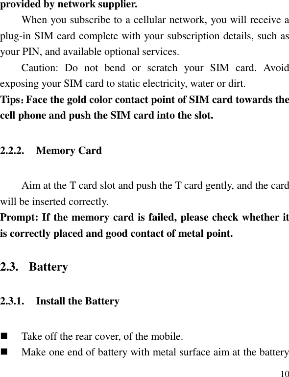   10 provided by network supplier.   When you subscribe to a cellular network, you will receive a plug-in SIM card complete with your subscription details, such as your PIN, and available optional services. Caution:  Do  not  bend  or  scratch  your  SIM  card.  Avoid exposing your SIM card to static electricity, water or dirt. Tips：Face the gold color contact point of SIM card towards the cell phone and push the SIM card into the slot. 2.2.2. Memory Card Aim at the T card slot and push the T card gently, and the card will be inserted correctly.   Prompt: If the memory card is failed, please check whether it is correctly placed and good contact of metal point. 2.3. Battery 2.3.1. Install the Battery  Take off the rear cover, of the mobile.    Make one end of battery with metal surface aim at the battery 