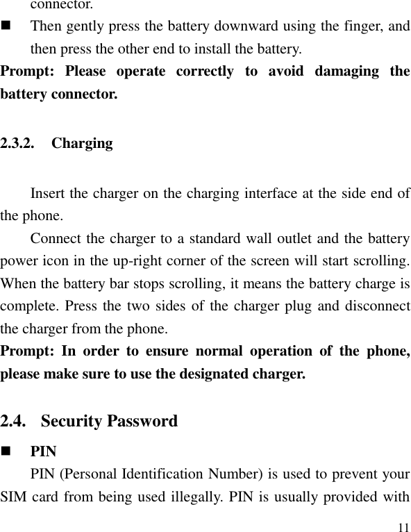   11 connector.    Then gently press the battery downward using the finger, and then press the other end to install the battery.   Prompt:  Please  operate  correctly  to  avoid  damaging  the battery connector.   2.3.2. Charging Insert the charger on the charging interface at the side end of the phone.   Connect the charger to a standard wall outlet and the battery power icon in the up-right corner of the screen will start scrolling. When the battery bar stops scrolling, it means the battery charge is complete. Press the two sides of the charger plug and disconnect the charger from the phone. Prompt:  In  order  to  ensure  normal  operation  of  the  phone, please make sure to use the designated charger.  2.4. Security Password  PIN   PIN (Personal Identification Number) is used to prevent your SIM card from being used illegally. PIN is usually provided with 